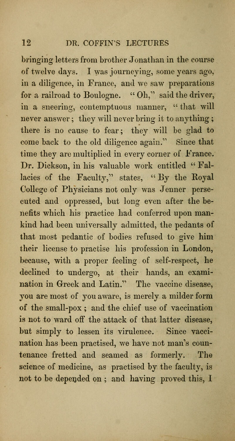 bringing letters from brother Jonathan in the course of twelve days. I was journeying, some years ago, in a diligence, in France, and we saw preparations for a railroad to Boulogne.  Oh, said the driver, in a sneering, contemptuous manner,  that will never answer; they will never bring it to anything ; there is no cause to fear; they will be glad to come back to the old diligence again. Since that time they are multiplied in every corner of France. Dr. Dickson, in his valuable w^ork entitled  Fal- lacies of the Faculty, states, '' By the Koyal College of Physicians not only was Jenner perse- cuted and oppressed, but long even after the be- nefits which his practice had conferred upon man- kind had been universally admitted, the pedants of that most pedantic of bodies refused to give him their license to practise his profession in London, because, with a proper feeling of self-respect, he declined to undergo, at their hands, an exami- nation in Greek and Latin. The vaccine disease, you are most of you aware, is merely a milder form of the small-pox ; and the chief use of vaccination is not to ward off the attack of that latter disease, but simply to lessen its virulence. Since vacci- nation has been practised, we have not man's coun- tenance fretted and seamed as formerly. The science of medicine, as practised by the faculty, is not to be depe:oded on ; and having proved this, I