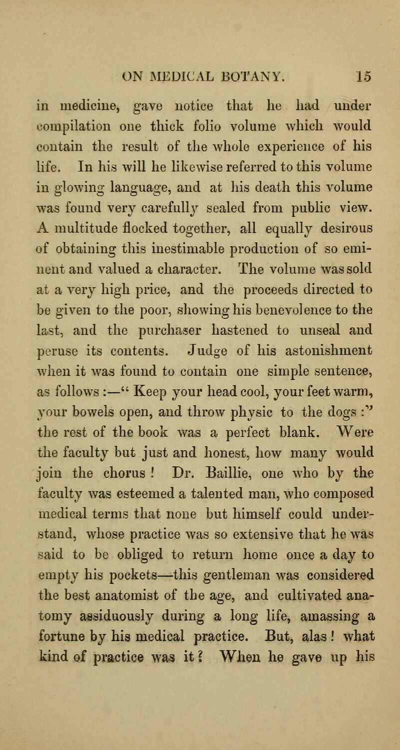 in medicine, gave notice that he had under compilation one thick folio volume which would contain the result of the whole experience of his life. In his will he likewise referred to this volume in glowing language, and at liis death this volume was found very carefully sealed from public view. A multitude flocked together, all equally desirous of obtaining this inestimable production of so emi- nent and valued a character. The volume was sold at a very high price, and the proceeds directed to be given to the poor, showing his benevolence to the last, and the purchaser hastened to unseal and peruse its contents. Judge of his astonishment when it was found to contain one simple sentence, as follows :— Keep your head cool, your feet warm, your bowels open, and throw physic to the dogs :'' the rest of the book was a perfect blank. Were the faculty but just and honest, how many would join the chorus ! Dr. Baillie, one who by the faculty was esteemed a talented man, who composed medical terms that none but himself could under- stand, whose practice was so extensive that he was said to be obliged to return home once a day to empty his pockets—this gentleman was considered the best anatomist of the age, and cultivated ana- tomy assiduously during a long life, amassing a fortune by his medical practice. But, alas ! what kind of practice was it I When he gave up his