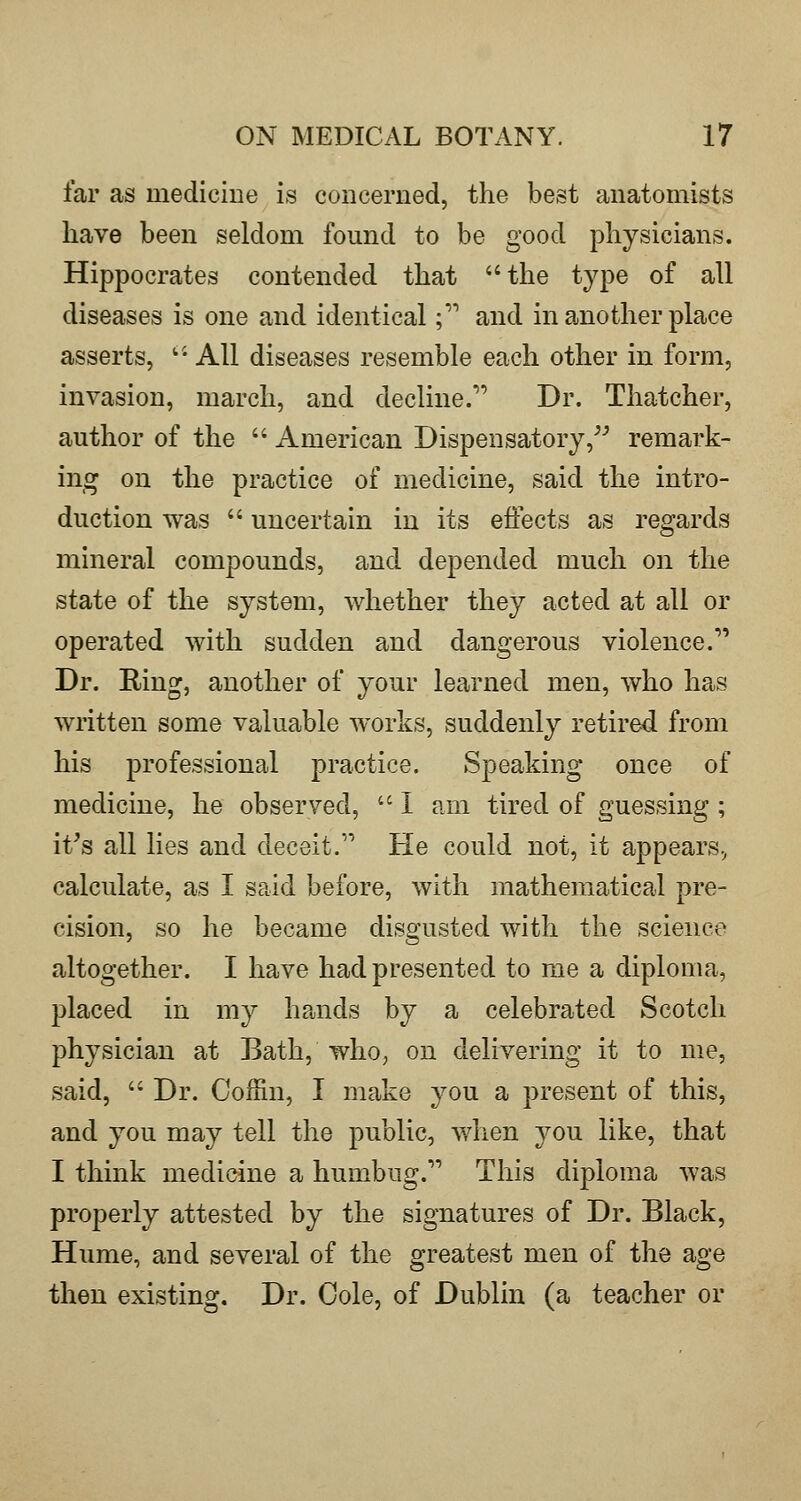 far as medicine is concerned, the best anatomists have been seldom found to be good physicians. Hippocrates contended that the type of all diseases is one and identical; and in another place asserts, '• All diseases resemble each other in form, invasion, march, and decline. Dr. Thatcher, author of the  American Dispensatory, remark- ing on the practice of medicine, said the intro- duction was  uncertain in its effects as regards mineral compounds, and depended much on the state of the system, whether they acted at all or operated with sudden and dangerous violence. Dr. Ring, another of your learned men, who has written some valuable works, suddenly retired from his professional practice. Speaking once of medicine, he observed,  I am tired of guessing ; it's all lies and deceit. He could not, it appears, calculate, as I said before, with mathematical pre- cision, so he became disgusted with the science altogether. I have had presented to me a diploma, placed in my ha,nds by a celebrated Scotch physician at Bath, who, on delivering it to me, said,  Dr. Collin, I make you a present of this, and you may tell the public, when you like, that I think medicine a humbug. This diploma was properly attested by the signatures of Dr. Black, Hume, and several of the greatest men of the age then existing. Dr. Cole, of Dublin (a teacher or