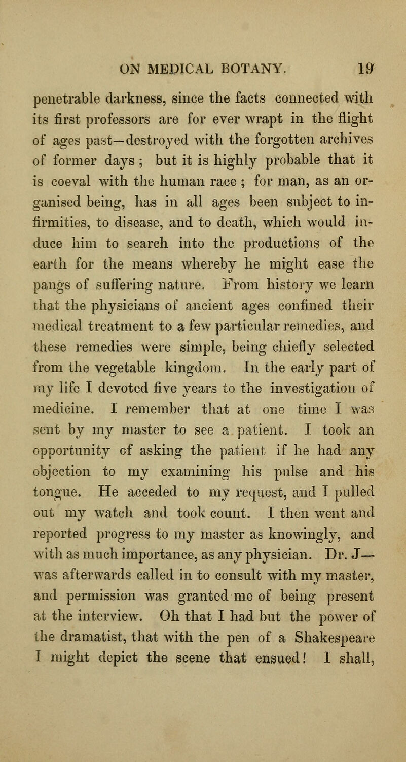 penetrable darkness, since the facts connected with its first professors are for ever wrapt in the flight of ages past—destroyed with the forgotten archives of former days ; but it is highly probable that it is coeval with the human race ; for man, as an or- ganised being, has in all ages been subject to in- firmities, to disease, and to death, which would in- duce him to search into the productions of the earth for the means whereby he might ease the pangs of suffering nature. From histoj-y we learn that the physicians of ancient ages confined their medical treatment to a few particular remedies, and these remedies were simple, being chiefly selected from the vegetable kingdom. In the early part of my life I devoted five years to the investigation of medicine. I remember that at one time I was sent by my master to see a patient. I took an opportunity of asking the patient if he had any objection to my examining his pulse and his tongue. He acceded to my request, and I pulled out my watch and took count. I then went and reported progress to my master as knowingly, and with as much importance, as any physician. Dr. J— was afterwards called in to consult with my master, and permission was granted me of being present at the interview. Oh that I had but the power of the dramatist, that with the pen of a Shakespeare I might depict the scene that ensued! I shall.