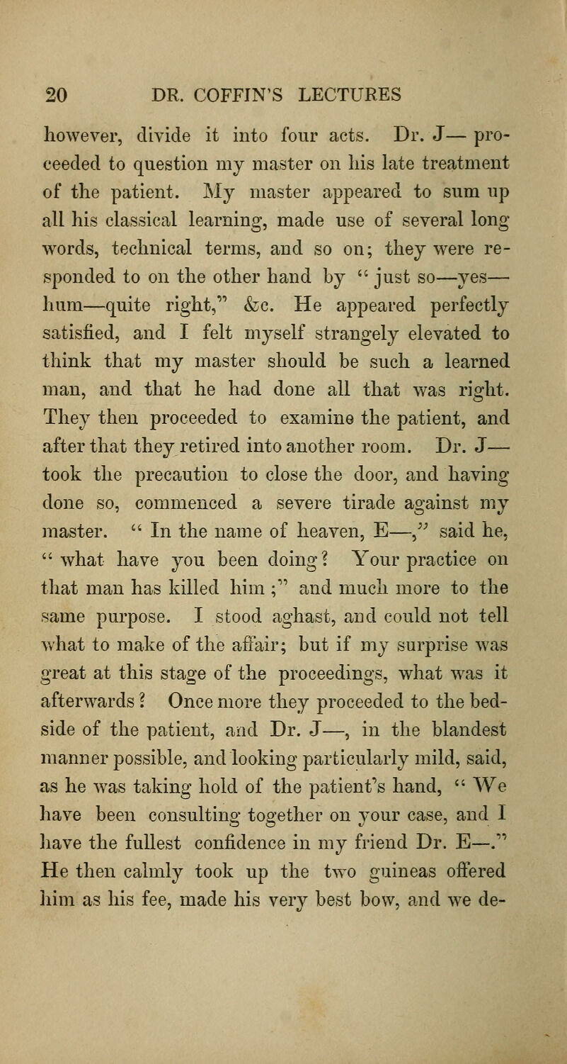 however, divide it into four acts. Dr. J— pro- ceeded to question my master on his late treatment of the patient. My master appeared to sum up all his classical learning, made use of several long- words, technical terms, and so on; they were re- sponded to on the other hand by  just so—yes— hum—quite right, &c. He appeared perfectly satisfied, and I felt myself strangely elevated to think that my master should be such a learned man, and that he had done all that was right. They then proceeded to examine the patient, and after that they retired into another room. Dr. J— took the precaution to close the door, and having done so, commenced a severe tirade against my master.  In the name of heaven, E—^^ said he, what have you been doing? Your practice on that man has killed him ; and much more to the same purpose. I stood aghast, and could not tell what to make of the affair; but if my surprise was great at this stage of the proceedings, what was it afterwards \ Once more they proceeded to the bed- side of the patient, and Dr. J—, in the blandest manner possible, and looking particularly mild, said, as he was taking hold of the patient's hand,  We have been consulting together on your case, and I have the fullest confidence in my friend Dr. E—.''' He then calmly took up the two guineas offered him as his fee, made his very best bow, and we de-