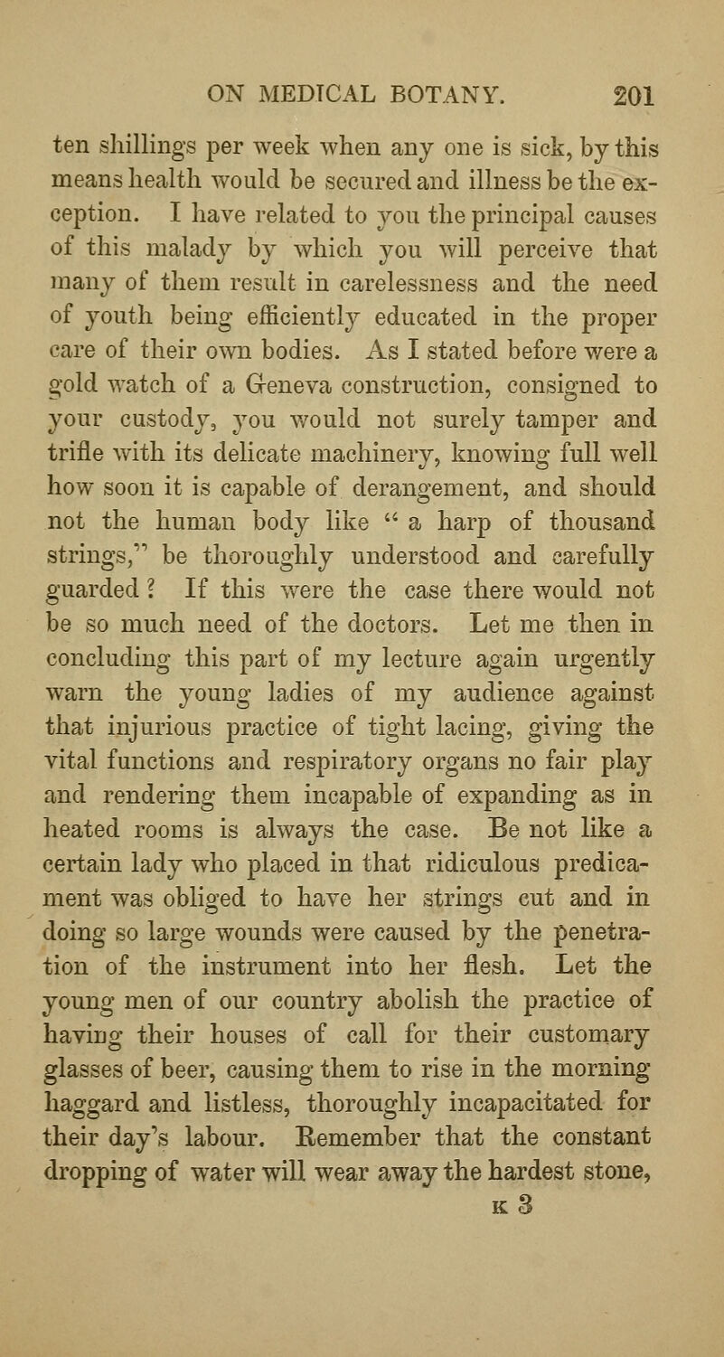 ten shillings per week when any one is sick, by this means health would be secured and illness be the ex- ception. I have related to you the principal causes of this malady by which you will perceive that many of them result in carelessness and the need of 3^outh being efficiently educated in the proper care of their o\vn bodies. As I stated before were a gold watch of a Geneva construction, consigned to your custody, you v/ould not surely tamper and trifle with its delicate machinery, knowing full well how soon it is capable of derangement, and should not the human body like  a harp of thousand strings, be thoroughly understood and carefully guarded ? If this v/ere the case there would not be so much need of the doctors. Let me then in concluding this part of my lecture again urgently warn the young ladies of my audience against that injurious practice of tight lacing, giving the vital functions and respiratory organs no fair play and rendering them incapable of expanding as in heated rooms is always the case. Be not like a certain lady who placed in that ridiculous predica- ment was obliged to have her strings cut and in doing so large wounds were caused by the penetra- tion of the instrument into her flesh. Let the young men of our country abolish the practice of having their houses of call for their customary glasses of beer, causing them to rise in the morning haggard and listless, thoroughly incapacitated for their day's labour. Remember that the constant dropping of water will wear away the hardest stone, k3