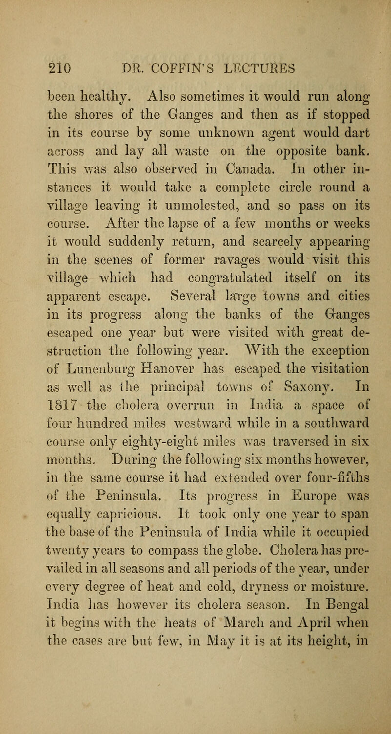 been healthy. Also sometimes it would run along the shores of the Ganges and then as if stopped in its course by some unknown agent would dart across and lay all waste on the opposite bank. This v.-as also observed in Canada. In other in- stances it would take a complete circle round a village leaving it unmolested, and so pass on its course. After the lapse of a few months or weeks it would suddenly return, and scarcely appearing in the scenes of former ravages w^ould visit this villasfe which had conoratulated itself on its apparent escape. Several laTge towns and cities in its progress along the banks of the Ganges escaped one year but were visited with great de- struction the following year. With the exception of Lunenburg Hanover has escaped the visitation as well as the principal towns of Saxony. In 1817 the cholera overrun in India a space of four hundred miles westward while in a southward course only eighty-eight miles Vvas traversed in six months- During the following six months however, in the same course it had extended over four-fifths of the Peninsula. Its progress in Europe was equally capricious. It took only one year to span the base of the Peninsula of India while it occupied tv/enty years to compass the globe. Cholera has pre- vailed in all seasons and all periods of the year, under every degree of heat and cold, dryness or moisture. India lias however its cholera season. In Bengal it begins with the heats of March and April when the cases are but few, in May it is at its height, in