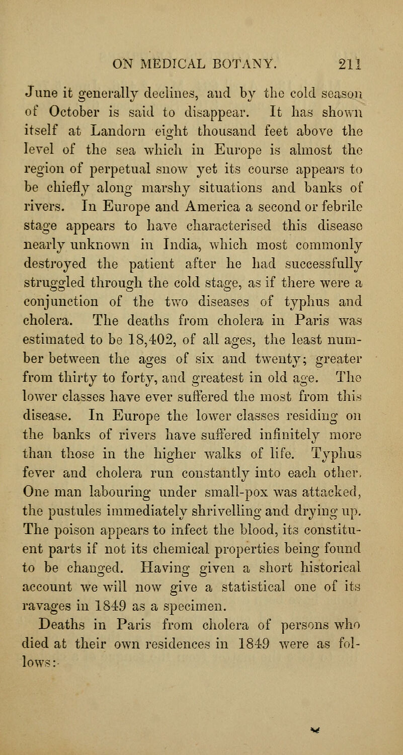 June it generally declines, and by the cold season of October is said to disappear. It has shown itself at Landorn eight thousand feet above the level of the sea which in Europe is almost the region of perpetual snow yet its course appears to be chiefly along marshy situations and banks of rivers. In Europe and America a second or febrile stage appears to have characterised this disease nearly unknown in India, which most commonly destroyed the patient after he had successfully struggled through the cold stage, as if there were a conjunction of the tv,'0 diseases of typhus and cholera. The deaths from cholera in Paris was estimated to be 18,402, of all ages, the least num- ber between the ages of six and twenty; greater from thirty to forty, and greatest in old age. The lower classes have ever suffered the most from this disease. In Europe the lower classes residing on the banks of rivers have suffered infinitely more than those in the higher walks of life. Typhus fever and cholera run constantly into each other. One man labouring under small-pox was attacked, the pustules immediately shrivelling and drying up. The poison appears to infect the blood, its constitu- ent parts if not its chemical properties being found to be changed. Having given a short historical account we will now give a statistical one of its ravages in 1849 as a specimen. Deaths in Paris from cholera of persons who died at their own residences in 1849 were as fol- lows: