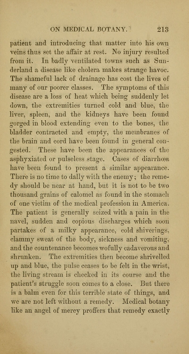 patient and introducing that matter into his own veins thus set the affair at rest. No injury resulted from it. In badly ventilated towns such as Sun- derland a disease like cliolera makes strange havoc. The shameful lack of drainage has cost the lives of many of our poorer classes. The symptoms of this disease are a loss of heat which being suddenly let doAvn, the extremities turned cold and blue, the liver, spleen, and the kidneys have been found gorged in blood extending even to the bones, the bladder contracted and empty, the membranes of the brain and cord have been found in general con- gested. These have been the appearances of the asphyxiated or pulseless stage. Cases of diarrhoea have been found to present a similar appearance. There is no time to dally with the enemy; the reme- dy should be near at hand, but it is not to be two thousand grains of calomel as found in the stomach of one victim of the medical profession in America. The patient is generally seized with a pain in the navel, sudden and copious discharges which soon partakes of a milky appearance, cold shiverings, clammy sweat of the body, sickness and vomiting, and the countenance becomes wofuUy cadaverous and shrunken. The extremities then become shrivelled up and blue, the pulse ceases to be felt in the wrist, the living stream is checked in its course and the patient^s struggle soon comes to a close. But there is a balm even for this terrible state of things, and we are not left without a remedy. Medical botany like an angel of mercy proffers that remedy exactly