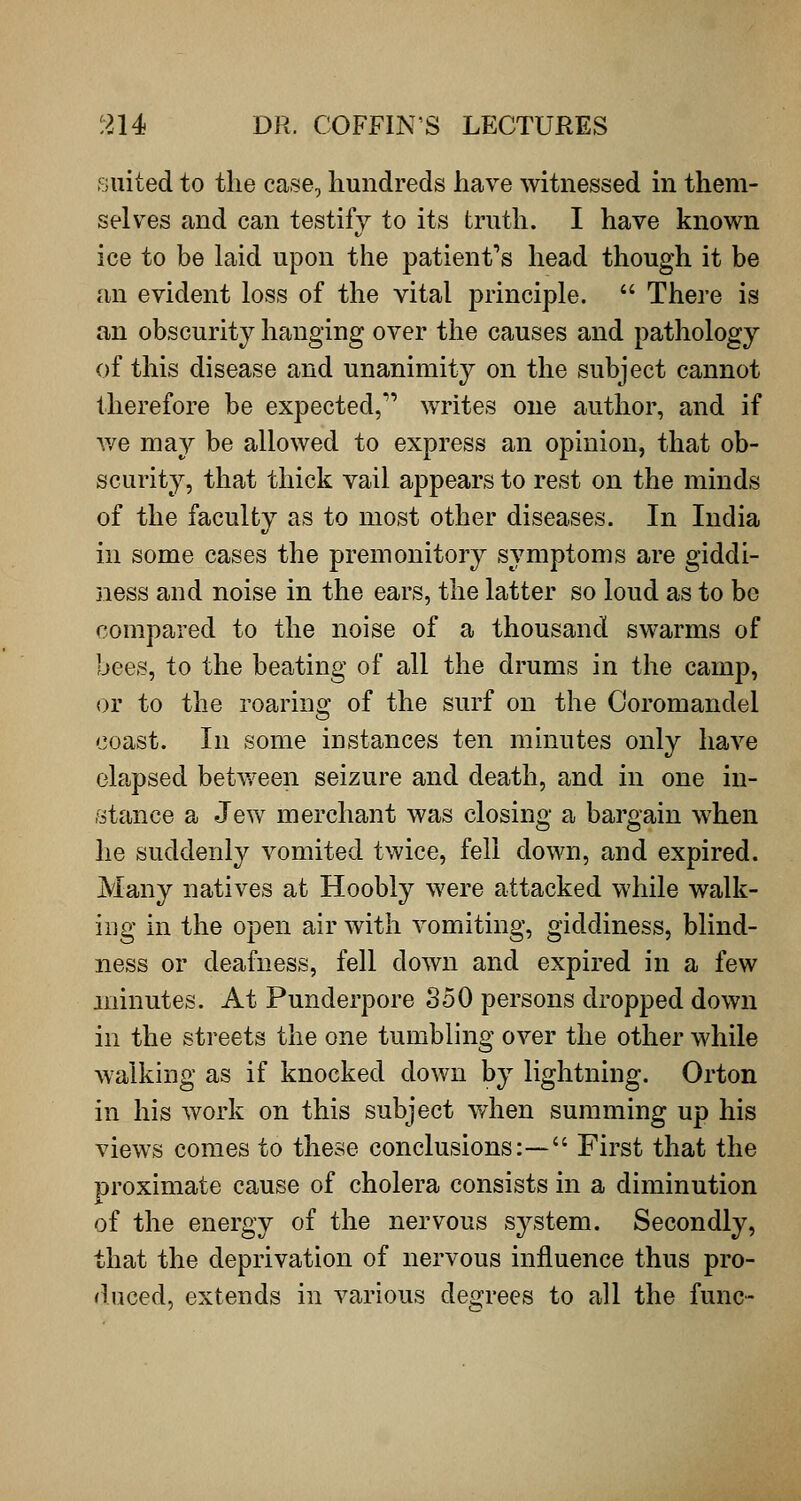 suited to the case, hundreds have witnessed in them- selves and can testify to its truth. I have known ice to be laid upon the patient's head though it be an evident loss of the vital principle.  There is an obscurity hanging over the causes and pathology of this disease and unanimity on the subject cannot therefore be expected,^' writes one author, and if we may be allowed to express an opinion, that ob- scurity, that thick vail appears to rest on the minds of the faculty as to most other diseases. In India in some cases the premonitory symptoms are giddi- ness and noise in the ears, the latter so loud as to be compared to the noise of a thousand swarms of bees, to the beating of all the drums in the camp, or to the roaring of the surf on the Coromandel coast. In some instances ten minutes only have elapsed betv/een seizure and death, and in one in- stance a Jew merchant was closing a bargain when he suddenfy vomited twice, fell down, and expired. Many natives at Hoobly were attacked while walk- ing in the open air with vomiting, giddiness, blind- ness or deafness, fell down and expired in a few minutes. At Punderpore S50 persons dropped down in the streets the one tumbling over the other while walking as if knocked down by lightning. Orton in his work on this subject when summing up his views comes to these conclusions:— First that the proximate cause of cholera consists in a diminution of the energy of the nervous system. Secondly, that the deprivation of nervous influence thus pro- duced, extends in various degrees to all the func-