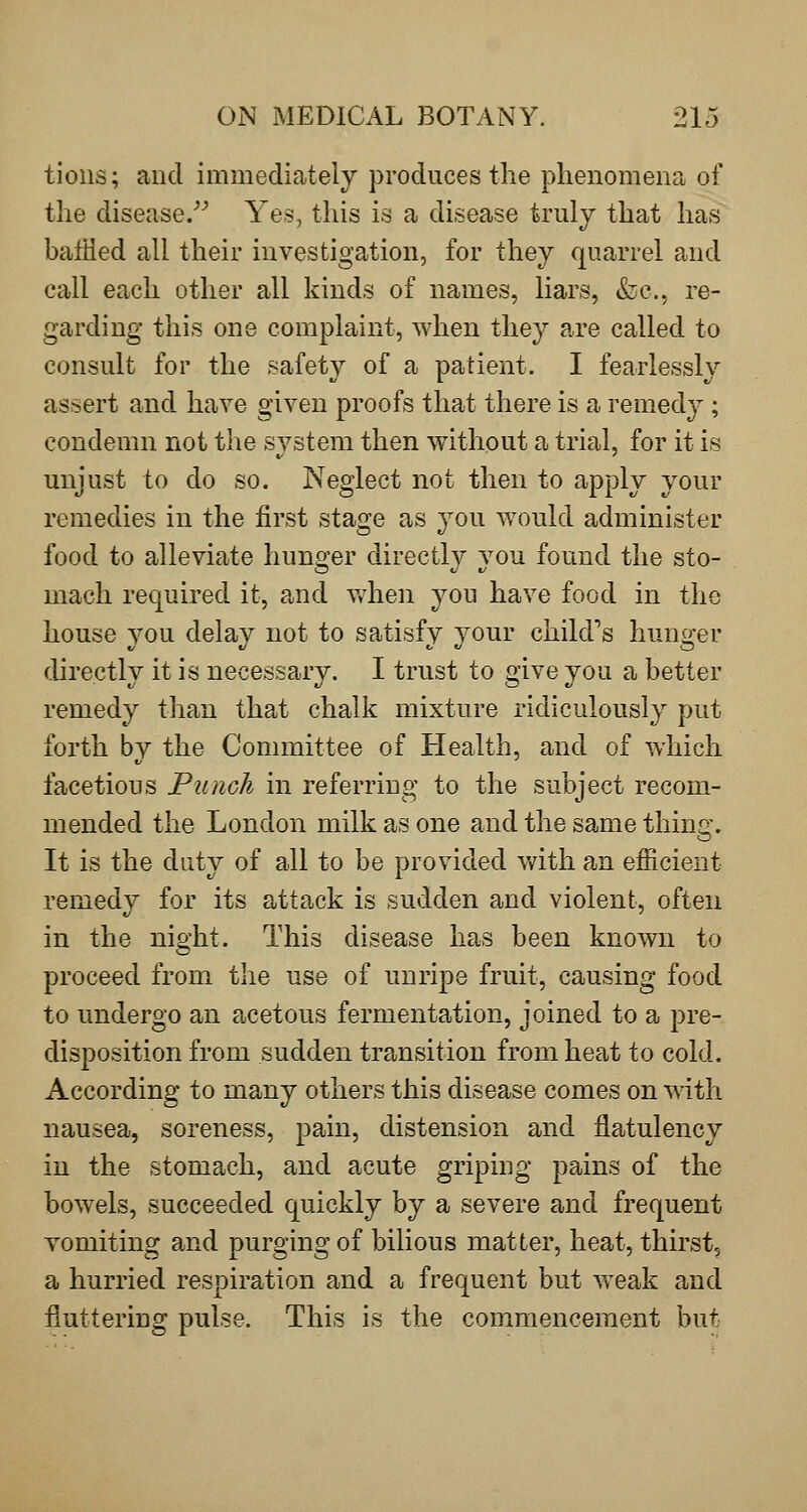tioiis; and immediately produces the phenomena of the disease/^ Yes, this is a disease truly that has baffled all their investigation, for they quarrel and call each other all kinds of names, liars, &c., re- garding this one complaint, when they are called to consult for the safety of a patient. I fearlessly assert and have given proofs that there is a remedy ; condemn not the system then without a trial, for it is unjust to do so. Neglect not then to apply your remedies in the first stage as you w^ould administer food to alleviate hunger directly you found the sto- mach required it, and v/hen you have food in the house you delay not to satisfy your child's hunger directly it is necessary. I trust to give you a better remedy than that chalk mixture ridiculously put forth by the Committee of Health, and of which facetious Punch in referring to the subject recom- mended the London milk as one and the same thing. It is the duty of all to be provided Vv^ith an efficient remedy for its attack is sudden and violent, often in the night. This disease has been known to proceed from the use of unripe fruit, causing food to undergo an acetous fermentation, joined to a pre- disposition from sudden transition from heat to cold. According to many others this disease comes on with nausea, soreness, pain, distension and flatulency in the stomach, and acute griping pains of the bowels, succeeded quickly by a severe and frequent vomiting and purging of bihous matter, heat, thirst, a hurried respiration and a frequent but weak and fluttering pulse. This is the commencement but