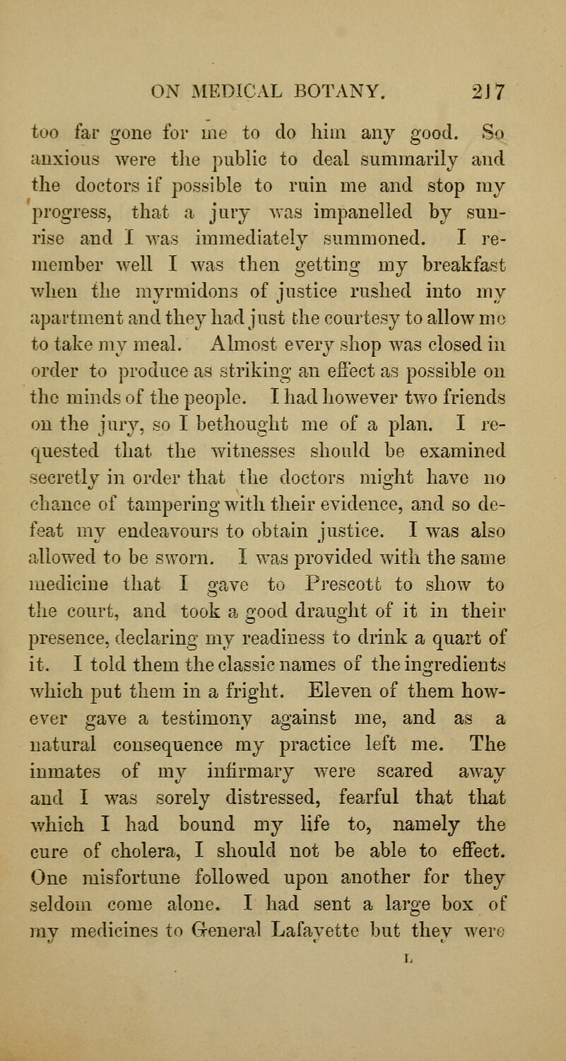 too far gone for me to do him any good. So uuxious were the pubUc to deal summarily and the doctors if possible to ruin me and stop my progress, that a jury v>-as impanelled by sun- rise and I was immediately summoned. I i-e- member well I was then getting my breakfast v;hen the myrmidons of justice rushed into my apartment and they had just the courtesy to allow me to take my meal. Almost every shop was closed in order to produce as striking an effect as possible on the minds of the people. I had however two friends on the jury, so I bethought me of a plan. I re- quested that the witnesses should be examined secretly in order that the doctors might have no chance of tampering with their evidence, and so de- feat my endeavours to obtain justice. I was also allow^ed to be sworn. I was provided with the same medicine that I gave to Prescott to show to the court, and took a good draught of it in their presence, declaring my readiness to drink a quart of it. I told them the classic names of the ingredients which put them in a fright. Eleven of them how- ever gave a testimony against me, and as a natural consequence my practice left me. The inmates of my infirmary were scared away and I was sorely distressed, fearful that that which I had bound my life to, namely the cure of cholera, I should not be able to effect. One misfortune followed upon another for they seldom come alone. I had sent a large box of my medicines to G-eneral Lafayette but they were