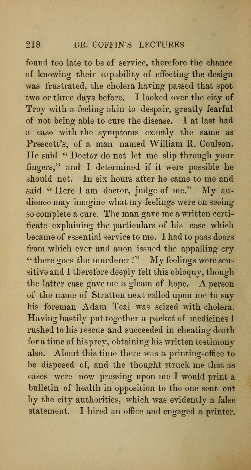 found too late to be of service, therefore the chance of knowing their capability of effecting the design was frustrated, the cholera having passed that spot two or three days before. I looked over the city of Troy with a feeling akin to despair, greatly fearful of not being able to cure the disease. I at last had a case with the symptoms exactly the same as Prescott^s, of a man named William R. Ooulson. He said  Doctor do not let me slip through your lingers,^^ and I determined if it were possible he should not. In six hours after he came to me and said  Here I am doctor, judge of me. My au- dience may imagine what my feelings were on seeing so complete a cure. The man gave me a written certi- ficate explaining the particulars of his case which became of essential service to me. I had to pass doors from which ever and anon issued the appalling cry '^ there goes the murderer ! My feelings were sen- sitive and I therefore deeply felt this obloquy, though the latter case gave me a gleam of hope. A person of the name of Stratton next called upon me to say his foreman Adam Teal was seized with cholera. Having hastily put together a packet of medicines I rushed to his rescue and succeeded in cheating death for a time of his prey, obtaining his written testimony also. About this time there was a jirinting-office to be disposed of, and the thought struck me that as cases were now pressing upon me I would print a bulletin of health in opposition to the one sent out by the city authorities, which was evidently a false statement. I hired an office and engaged a printei-.