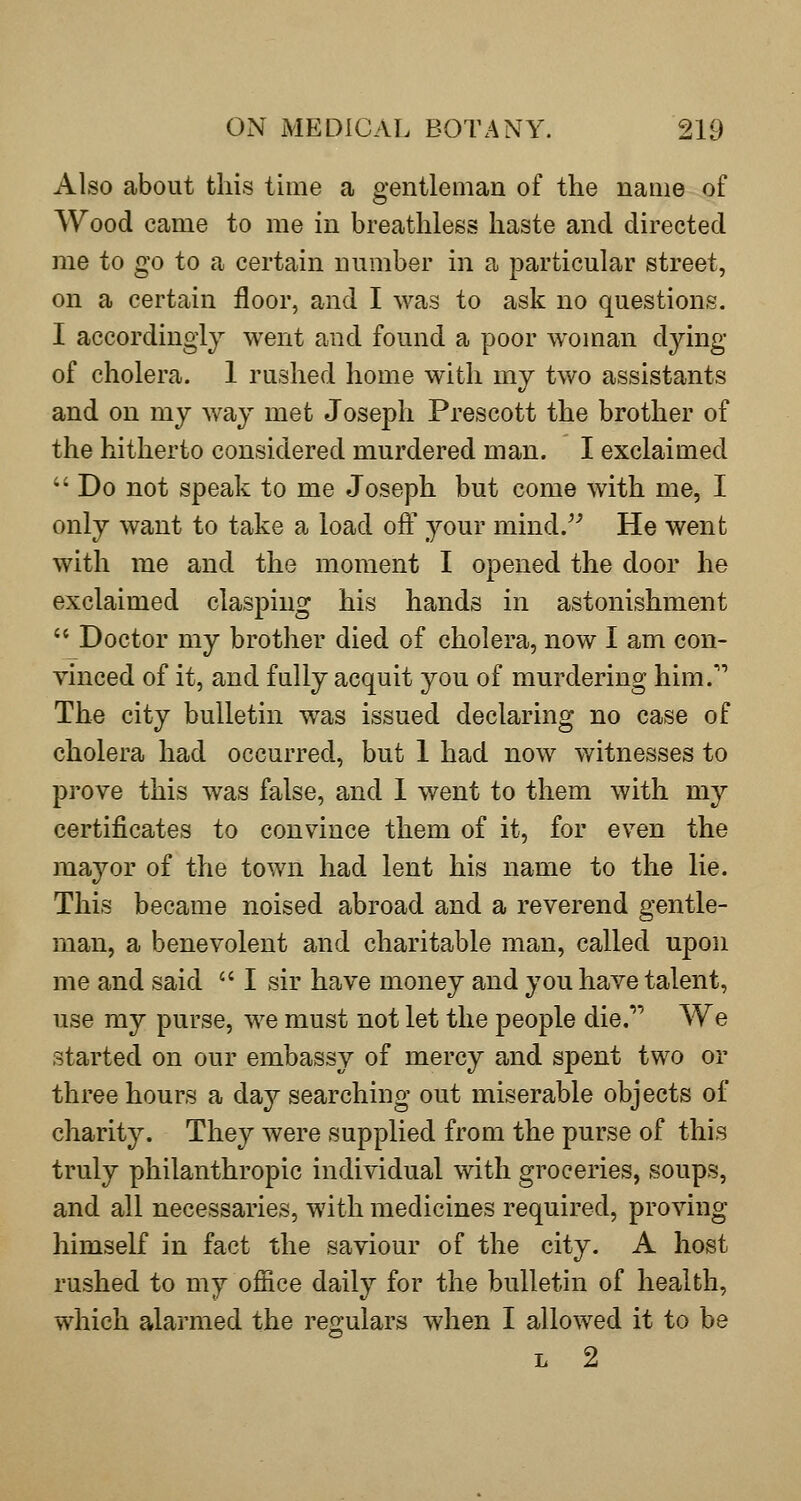 Also about this time a gentleman of the name of Wood came to me in breathless haste and directed me to go to a certain number in a particular street, on a certain floor, and I was to ask no questions. I accordingly went and found a poor woman dying of cholera. 1 rushed home with my two assistants and on my way met Joseph Prescott the brother of the hitherto considered murdered man. I exclaimed  Do not speak to me Joseph but come with me, I only want to take a load off your mind.^-' He went with me and the moment I opened the door he exclaimed clasping his hands in astonishment  Doctor my brother died of cholera, now I am con- vinced of it, and fully acquit you of murdering him.'* The city bulletin was issued declaring no case of cholera had occurred, but 1 had now witnesses to prove this was false, and I went to them with my certificates to convince them of it, for even the mayor of the town had lent his name to the lie. This became noised abroad and a reverend gentle- man, a benevolent and charitable man, called upon me and said  I sir have money and you have talent, use my purse, we must not let the people die. We started on our embassy of mercy and spent two or three hours a day searching out miserable objects of charity. They were supplied from the purse of this truly philanthropic individual with groceries, soups, and all necessaries, with medicines required, proving himself in fact the saviour of the city. A host rushed to my office daily for the bulletin of health, which alarmed the regulars when I allowed it to be