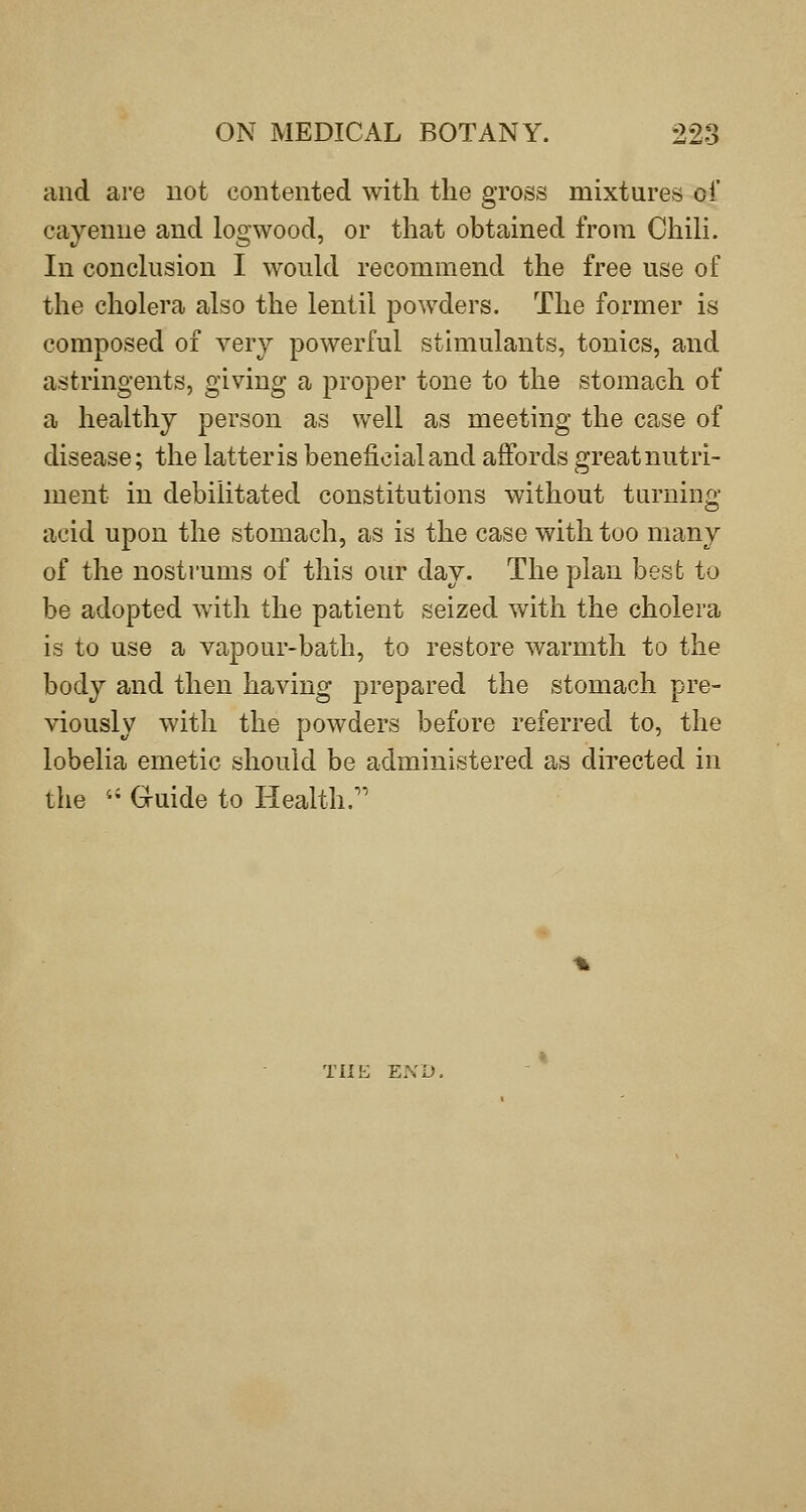 and are not contented with the gross mixtures oi' cayenne and logwood, or that obtained from Chili. In conclusion I would recommend the free use of the cholera also the lentil powders. The former is composed of very powerful stimulants, tonics, and astringents, giving a proper tone to the stomach of a healthy person as well as meeting the case of disease; the latter is beneficial and affords great nutri- ment in debilitated constitutions without turning acid upon the stomach, as is the case with too many of the nostrums of this our day. The plan best to be adopted with the patient seized with the cholera is to use a vapour-bath, to restore warmth to the body and then having prepared the stomach pre- viously with the powders before referred to, the lobelia emetic should be administered as directed in the '' G-uide to Health. THE END.