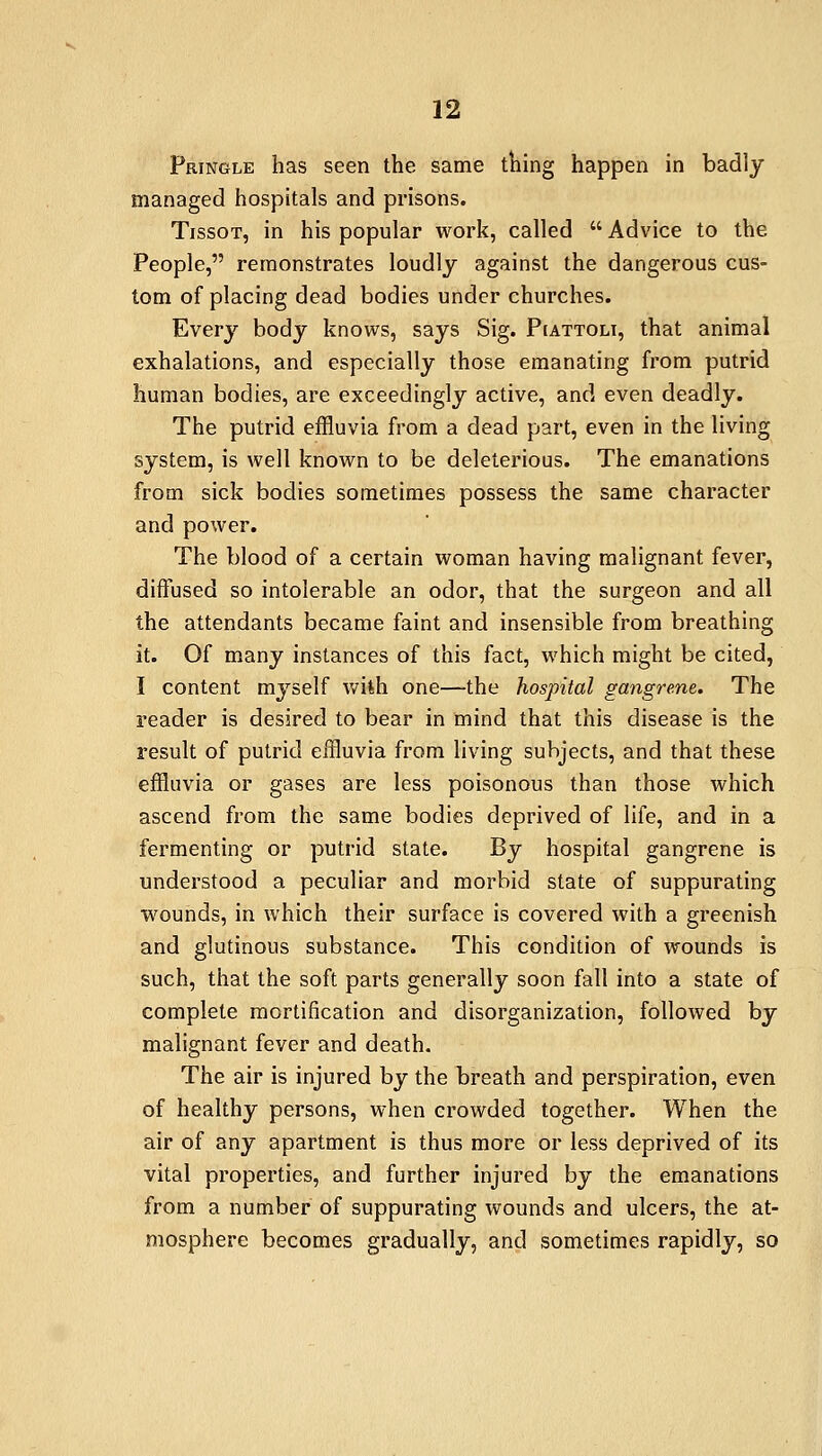 Pringle has seen the same thing happen in badly managed hospitals and prisons. Tissot, in his popular work, called  Advice to the People, remonstrates loudly against the dangerous cus- tom of placing dead bodies under churches. Every body knows, says Sig. Piattoli, that animal exhalations, and especially those emanating from putrid human bodies, are exceedingly active, and even deadly. The putrid effluvia from a dead part, even in the living system, is well known to be deleterious. The emanations from sick bodies sometimes possess the same character and power. The blood of a certain woman having malignant fever, diffused so intolerable an odor, that the surgeon and all the attendants became faint and insensible from breathing it. Of many instances of this fact, which might be cited, I content myself wiih one—the hospital gangrene. The reader is desired to bear in mind that this disease is the result of putrid effluvia from living subjects, and that these effluvia or gases are less poisonous than those which ascend from the same bodies deprived of life, and in a fermenting or putrid state. By hospital gangrene is understood a peculiar and morbid state of suppurating wounds, in which their surface is covered with a greenish and glutinous substance. This condition of wounds is such, that the soft parts generally soon fall into a state of complete mortification and disorganization, followed by malignant fever and death. The air is injured by the breath and perspiration, even of healthy persons, when crowded together. When the air of any apartment is thus more or less deprived of its vital properties, and further injured by the emanations from a number of suppurating wounds and ulcers, the at- mosphere becomes gradually, and sometimes rapidly, so