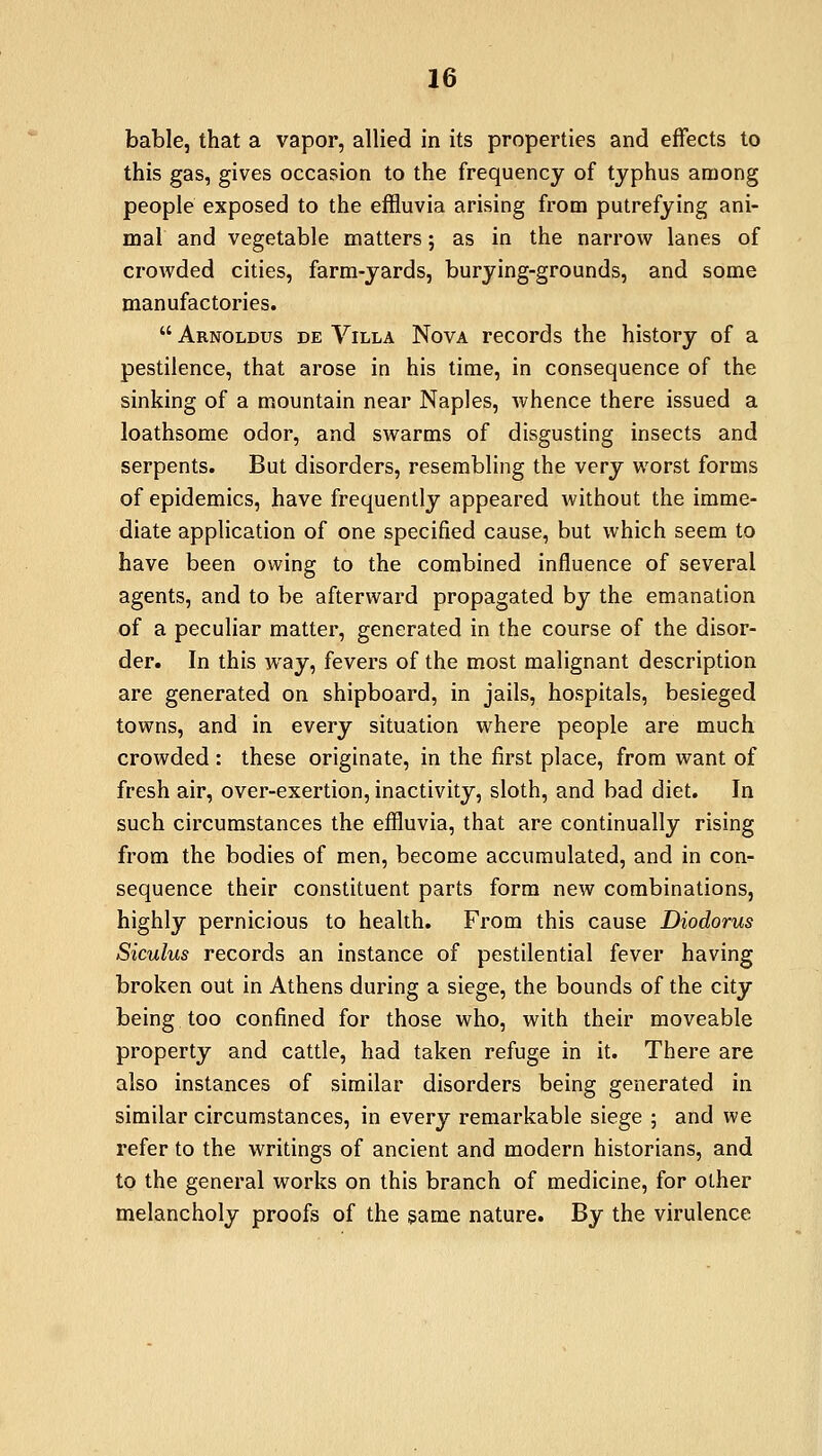 bable, that a vapor, allied in its properties and effects to this gas, gives occasion to the frequency of typhus among people exposed to the effluvia arising from putrefying ani- mal and vegetable matters; as in the narrow lanes of crowded cities, farm-yards, burying-grounds, and some manufactories.  Arnoldus de Villa Nova records the history of a pestilence, that arose in his time, in consequence of the sinking of a mountain near Naples, whence there issued a loathsome odor, and swarms of disgusting insects and serpents. But disorders, resembling the very worst forms of epidemics, have frequently appeared without the imme- diate application of one specified cause, but which seem to have been owing to the combined influence of several agents, and to be afterward propagated by the emanation of a peculiar matter, generated in the course of the disor- der. In this way, fevers of the most malignant description are generated on shipboard, in jails, hospitals, besieged towns, and in every situation where people are much crowded : these originate, in the first place, from want of fresh air, over-exertion, inactivity, sloth, and bad diet. In such circumstances the effluvia, that are continually rising from the bodies of men, become accumulated, and in con- sequence their constituent parts form new combinations, highly pernicious to health. From this cause Diodorus Siculus records an instance of pestilential fever having broken out in Athens during a siege, the bounds of the city being too confined for those who, with their moveable property and cattle, had taken refuge in it. There are also instances of similar disorders being generated in similar circumstances, in every remarkable siege ; and we refer to the writings of ancient and modern historians, and to the general works on this branch of medicine, for other melancholy proofs of the same nature. By the virulence