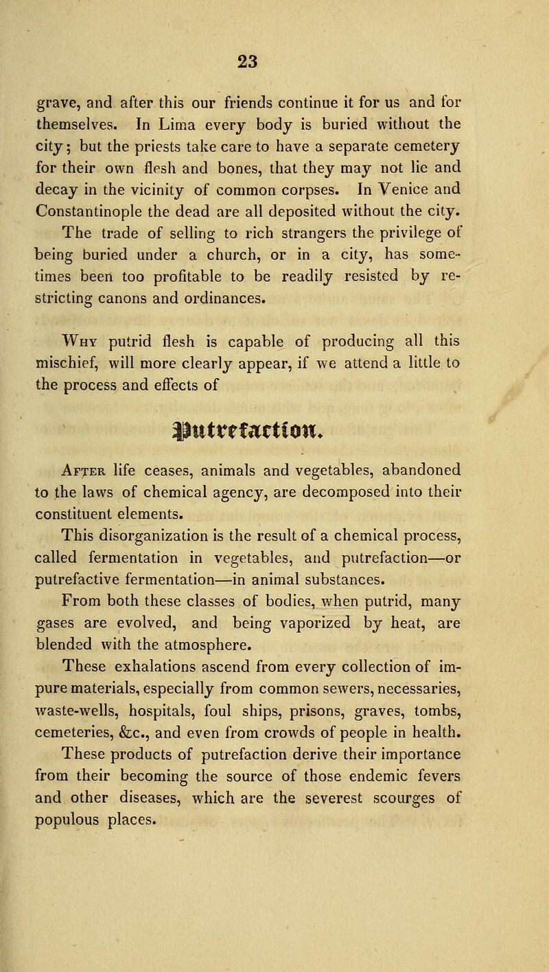 grave, and after this our friends continue it for us and for themselves. In Lima every body is buried without the city; but the priests take care to have a separate cemetery for their own flesh and bones, that they may not lie and decay in the vicinity of common corpses. In Venice and Constantinople the dead are all deposited without the city. The trade of selling to rich strangers the privilege of being buried under a church, or in a city, has some- times been too profitable to be readily resisted by re- stricting canons and ordinances. Why putrid flesh is capable of producing all this mischief, will more clearly appear, if we attend a little to the process and effects of Afjer life ceases, animals and vegetables, abandoned to the laws of chemical agency, are decomposed into their constituent elements. This disorganization is the result of a chemical process, called fermentation in vegetables, and putrefaction—or putrefactive fermentation—in animal substances. From both these classes of bodies, when putrid, many gases are evolved, and being vaporized by heat, are blended with the atmosphere. These exhalations ascend from every collection of im- pure materials, especially from common sewers, necessaries, waste-wells, hospitals, foul ships, prisons, graves, tombs, cemeteries, &c, and even from crowds of people in health. These products of putrefaction derive their importance from their becoming the source of those endemic fevers and other diseases, which are the severest scourges of populous places.