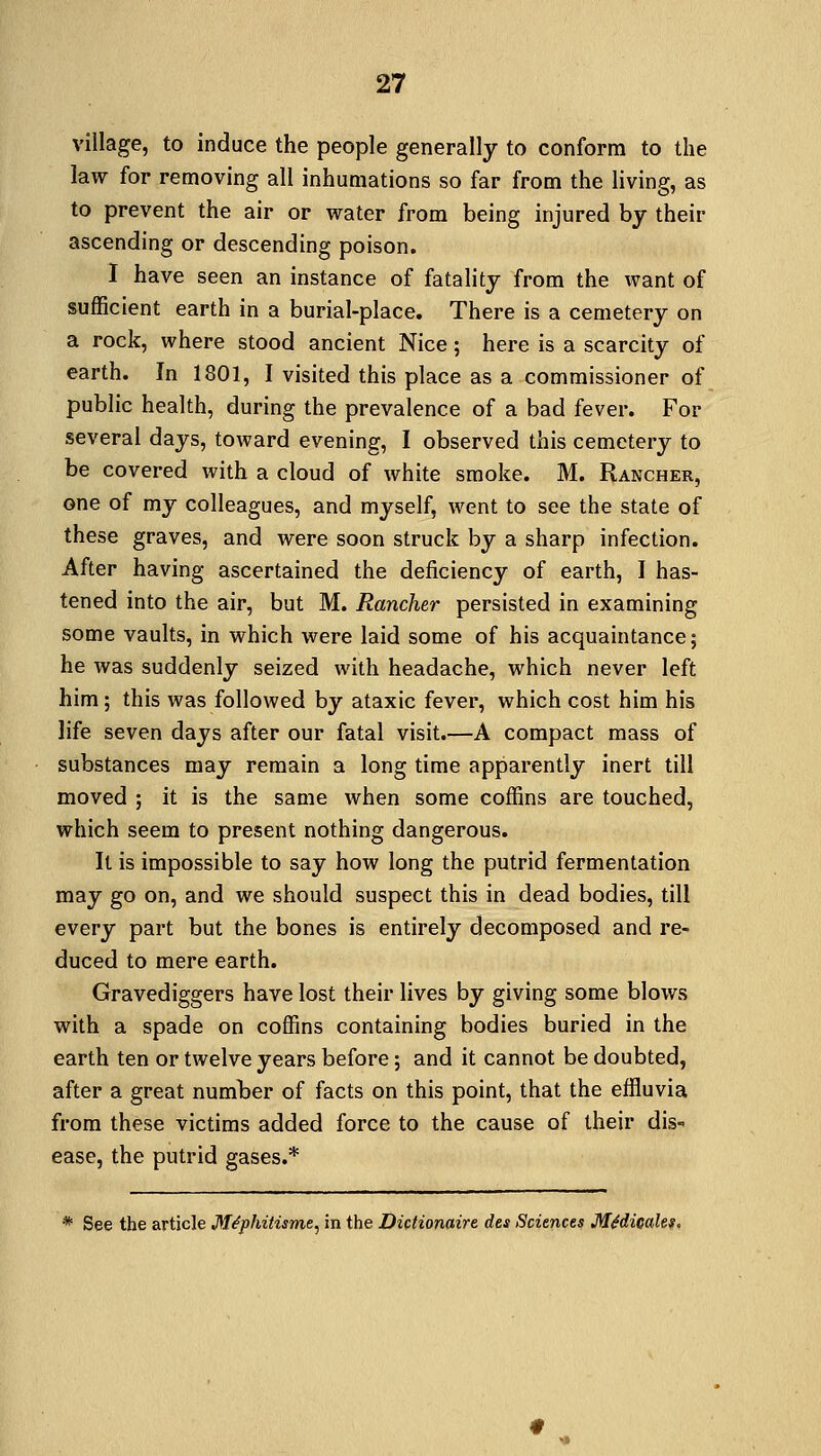 village, to induce the people generally to conform to the law for removing all inhumations so far from the living, as to prevent the air or water from being injured by their ascending or descending poison. I have seen an instance of fatality from the want of sufficient earth in a burial-place. There is a cemetery on a rock, where stood ancient Nice; here is a scarcity of earth. In 1801, I visited this place as a commissioner of public health, during the prevalence of a bad fever. For several days, toward evening, I observed this cemetery to be covered with a cloud of white smoke. M. Rancher, one of my colleagues, and myself, went to see the state of these graves, and were soon struck by a sharp infection. After having ascertained the deficiency of earth, I has- tened into the air, but M. Rancher persisted in examining some vaults, in which were laid some of his acquaintance; he was suddenly seized with headache, which never left him; this was followed by ataxic fever, which cost him his life seven days after our fatal visit.—A compact mass of substances may remain a long time apparently inert till moved ; it is the same when some coffins are touched, which seem to present nothing dangerous. It is impossible to say how long the putrid fermentation may go on, and we should suspect this in dead bodies, till every part but the bones is entirely decomposed and re- duced to mere earth. Gravediggers have lost their lives by giving some blows with a spade on coffins containing bodies buried in the earth ten or twelve years before; and it cannot be doubted, after a great number of facts on this point, that the effluvia from these victims added force to the cause of their dis- ease, the putrid gases.* * See the article Mfyhitisme, in the Dictionaire des Sciences Mtdicalet.