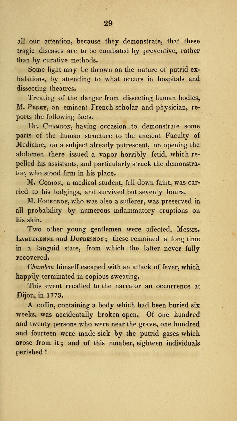 all our attention, because they demonstrate, that these tragic diseases are to be combated by preventive, rather than by curative methods. Some light may be thrown on the nature of putrid ex- halations, by attending to what occurs in hospitals and dissecting theatres. Treating of the danger from dissecting human bodies, M. Perey, an eminent French scholar and physician, re- ports the following facts. Dr. Chambon, having occasion to demonstrate some parts of the human structure to the ancient Faculty of Medicine, on a subject already putrescent, on opening the abdomen there issued a vapor horribly fetid, which re- pelled his assistants, and particularly struck the demonstra- tor, who stood firm in his place. M. Corion, a medical student, fell down faint, was car- ried to his lodgings, and survived but seventy hours. M. FoimcRoy, who was also a sufferer, was preserved in all probability by numerous inflammatory eruptions on his skin. Two other young gentlemen were affected, Messrs. Laguerenne and Dufresnoy; these remained a long time in a languid state, from which the latter never fully recovered. Chambon himself escaped with an attack of fever, which happily terminated in copious sweating. This event recalled to the narrator an occurrence at Dijon, in 1773. A coffin, containing a body which had been buried six weeks, was accidentally broken open. Of one hundred and twenty persons who were near the grave, one hundred and fourteen were made sick by the putrid gases which arose from it ; and of this number, eighteen individuals perished !