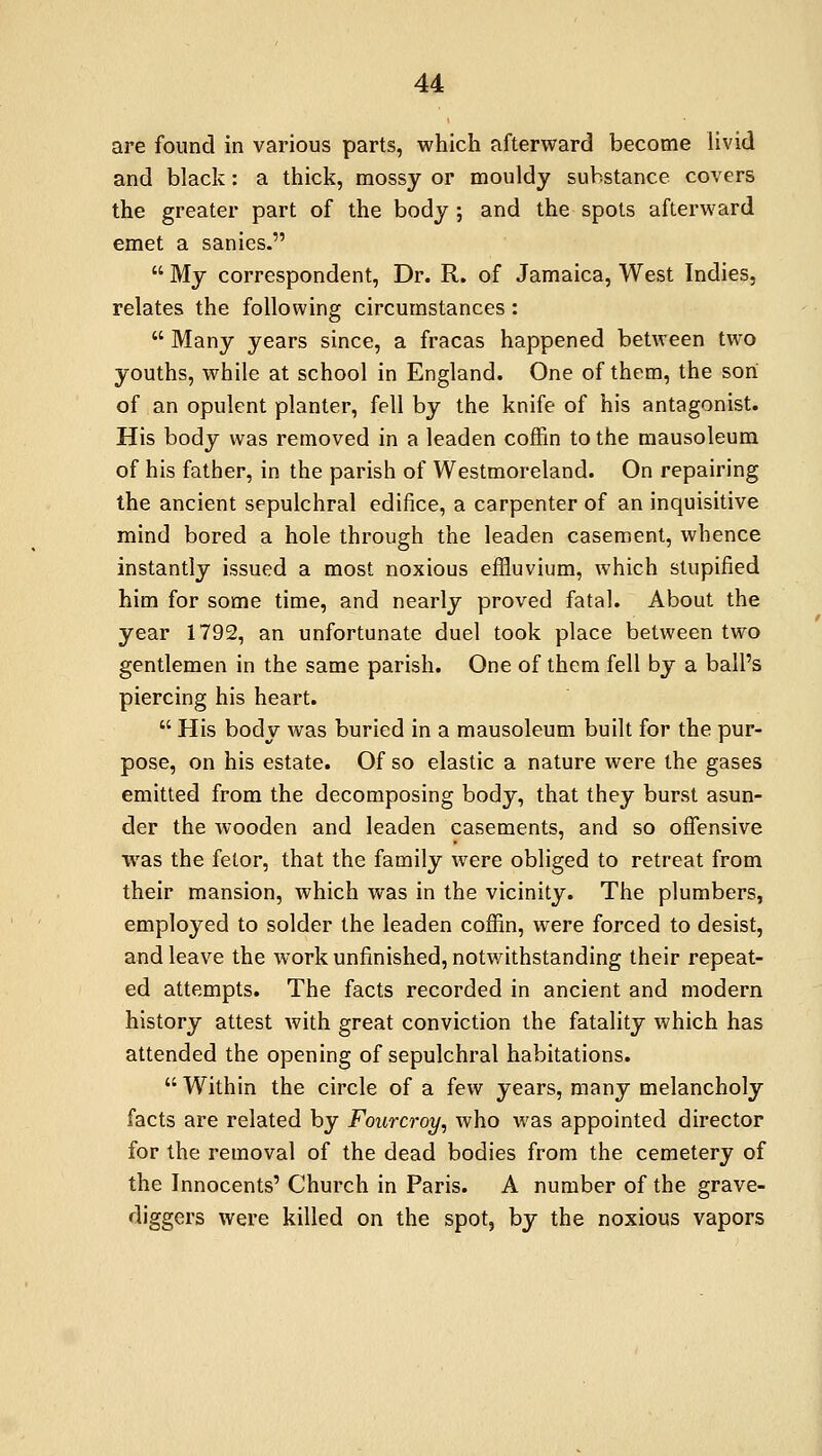 are found in various parts, which afterward become livid and black: a thick, mossy or mouldy substance covers the greater part of the body; and the spots afterward emet a sanies. My correspondent, Dr. R. of Jamaica, West Indies, relates the following circumstances: Many years since, a fracas happened between two youths, while at school in England. One of them, the son of an opulent planter, fell by the knife of his antagonist. His body was removed in a leaden coffin to the mausoleum of his father, in the parish of Westmoreland. On repairing the ancient sepulchral edifice, a carpenter of an inquisitive mind bored a hole through the leaden casement, whence instantly issued a most noxious effluvium, which stupified him for some time, and nearly proved fatal. About the year 1792, an unfortunate duel took place between two gentlemen in the same parish. One of them fell by a ball's piercing his heart. His body was buried in a mausoleum built for the pur- pose, on his estate. Of so elastic a nature were the gases emitted from the decomposing body, that they burst asun- der the Avooden and leaden casements, and so offensive was the fetor, that the family were obliged to retreat from their mansion, which was in the vicinity. The plumbers, employed to solder the leaden coffin, were forced to desist, and leave the work unfinished, notwithstanding their repeat- ed attempts. The facts recorded in ancient and modern history attest with great conviction the fatality which has attended the opening of sepulchral habitations. Within the circle of a few years, many melancholy facts are related by Fourcroy, who was appointed director for the removal of the dead bodies from the cemetery of the Innocents' Church in Paris. A number of the grave- diggers were killed on the spot, by the noxious vapors