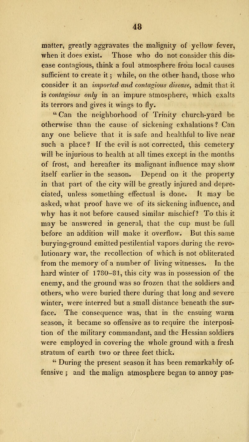 matter, greatly aggravates the malignity of yellow fever, when it does exist. Those who do not consider this dis- ease contagious, think a foul atmosphere from local causes sufficient to create it; while, on the other hand, those who consider it an imported and contagious disease, admit that it is contagious only in an impure atmosphere, which exalts its terrors and gives it wings to Ay.  Can the neighborhood of Trinity church-yard be otherwise than the cause of sickening exhalations ? Can any one believe that it is safe and healthful to live near such a place ? If the evil is not corrected, this cemetery will be injurious to health at all times except in the months of frost, and hereafter its malignant influence may show itself earlier in the season. Depend on it the property in that part of the city will be greatly injured and depre- ciated, unless something effectual is done. It may be asked, what proof have we of its sickening influence, and why has it not before caused similar mischief? To this it may be answered in general, that the cup must be full before an addition will make it overflow. But this same burying-ground emitted pestilential vapors during the revo- lutionary war, the recollection of which is not obliterated from the memory of a number of living witnesses. In the hard winter of 1780-81, this city was in possession of the enemy, and the ground was so frozen that the soldiers and others, who were buried there during that long and severe winter, were interred but a small distance beneath the sur- face. The consequence was, that in the ensuing warm season, it became so offensive as to require the interposi- tion of the military commandant, and the Hessian soldiers were employed in covering the whole ground with a fresh stratum of earth two or three feet thick.  During the present season it has been remarkably of- fensive ; and the malign atmosphere began to annoy pas-