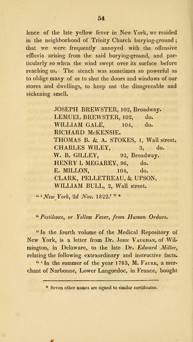 lence of the late yellow fever in New York, we resided in the neighborhood of Trinity Church burying-ground ; that we were frequently annoyed with the offensive effluvia arising from the said burying-ground, and par- ticularly so when the wind swept over its surface before reaching us. The stench was sometimes so powerful as to oblige many of us to shut the doors and windows of our stores and dwellings, to keep out the disagreeable and sickening smell, JOSEPH BREWSTER, 102, Broadway. LEMUEL BREWSTER, 102, do. WILLIAM GALE, 104, do. RICHARD McKENSIE. THOMAS B. & A. STOKES, 1, Wall street, CHARLES WILEY, 3, do. W. B. GILLEY, 92, Broadway. HENRY I. MEGAREY, 96, do. E. MILLON, 104, do. CLARK, PELLETREAU, & UPSON. WILLIAM BULL, 2, Wall street.  ' NewYork, 2d Nov. 1822.'  *  Pestilence, or Yellow Fever, from Human Ordure.  In the fourth volume of the Medical Repository of New York, is a letter from Dr. John Vaughan, of Wil- mington, in Delaware, to the late Dr. Edward Miller, relating the following extraordinary and instructive facts.  ' In the summer of the year 1783, M. Faure, a mer- chant of Narbonne, Lower Languedoc, in France, bought * Seven other names are signed to similar certificates.