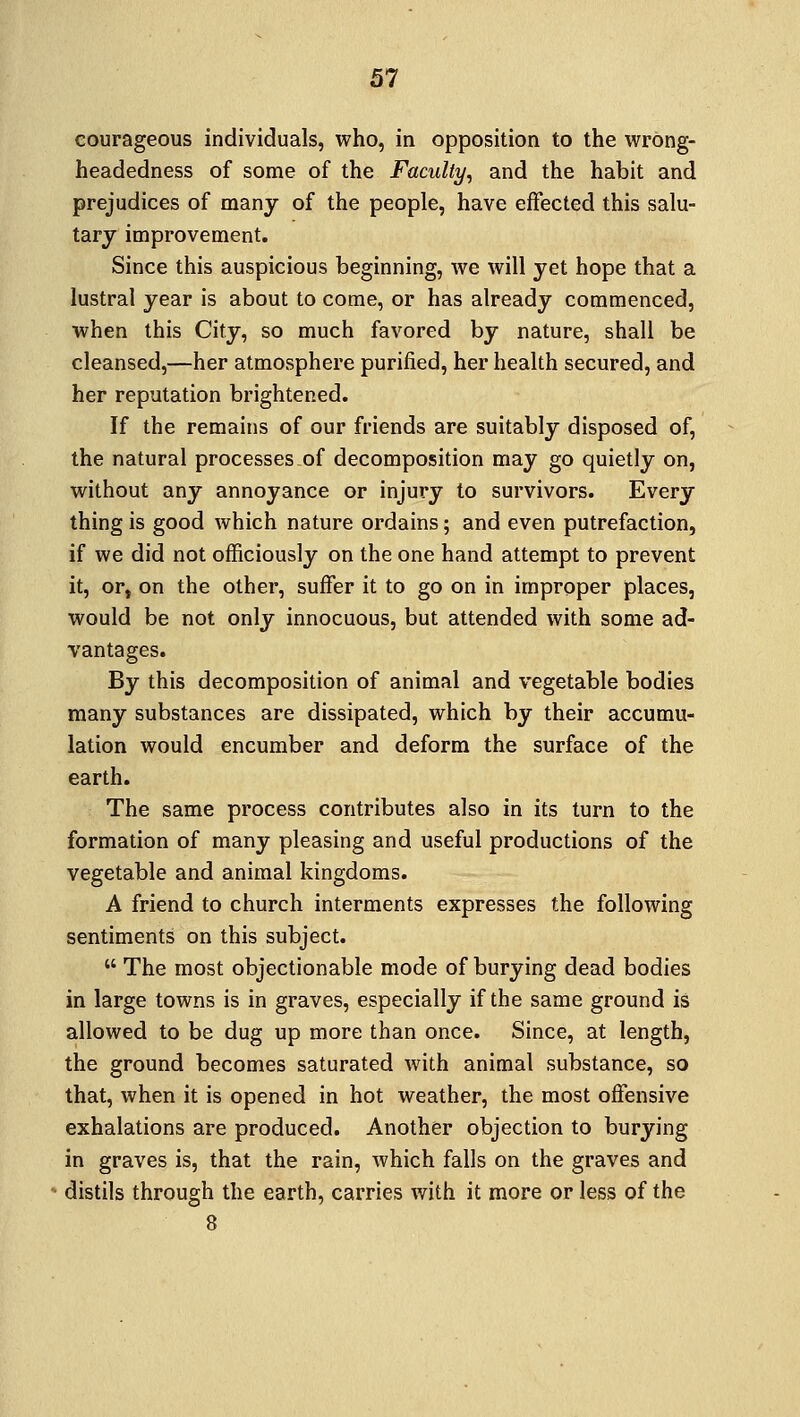 courageous individuals, who, in opposition to the wrong- headedness of some of the Faculty, and the habit and prejudices of many of the people, have effected this salu- tary improvement. Since this auspicious beginning, we will yet hope that a lustral year is about to come, or has already commenced, when this City, so much favored by nature, shall be cleansed,—her atmosphere purified, her health secured, and her reputation brightened. If the remains of our friends are suitably disposed of, the natural processes of decomposition may go quietly on, without any annoyance or injury to survivors. Every thing is good which nature ordains; and even putrefaction, if we did not officiously on the one hand attempt to prevent it, or, on the other, suffer it to go on in improper places, would be not only innocuous, but attended with some ad- vantages. By this decomposition of animal and vegetable bodies many substances are dissipated, which by their accumu- lation would encumber and deform the surface of the earth. The same process contributes also in its turn to the formation of many pleasing and useful productions of the vegetable and animal kingdoms. A friend to church interments expresses the following sentiments on this subject.  The most objectionable mode of burying dead bodies in large towns is in graves, especially if the same ground is allowed to be dug up more than once. Since, at length, the ground becomes saturated with animal substance, so that, when it is opened in hot weather, the most offensive exhalations are produced. Another objection to burying in graves is, that the rain, which falls on the graves and distils through the earth, carries with it more or less of the