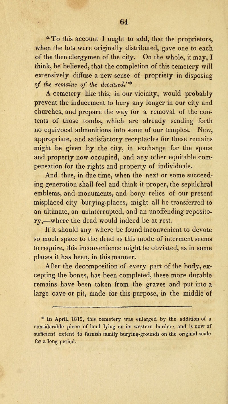  To this account I ought to add, that the proprietors, when the lots were originally distributed, gave one to each of the then clergymen of the city. On the whole, it may, I think, be believed, that the completion of this cemetery will extensively diffuse a new sense of propriety in disposing of the remains of the deceased.* A cemetery like this, in our vicinity, would probably prevent the inducement to bury any longer in our city and churches, and prepare the way for a removal of the con- tents of those tombs, which are already sending forth no equivocal admonitions into some of our temples. New, appropriate, and satisfactory receptacles for these remains might be given by the city, in exchange for the space and property now occupied, and any other equitable com- pensation for the rights and property of individuals. And thus, in due time, when the next or some succeed- ing generation shall feel and think it proper, the sepulchral emblems, and monuments, and bony relics of our present misplaced city burying-places, might all be transferred to an ultimate, an uninterrupted, and an unoffending reposito- ry,—where the dead would indeed be at rest. If it should any where be found inconvenient to devote so much space to the dead as this mode of interment seems to require, this inconvenience might be obviated, as in some places it has been, in this manner. After the decomposition of every part of the body, ex- cepting the bones, has been completed, these more durable remains have been taken from the graves and put into a large cave or pit, made for this purpose, in the middle of * In April, 1815, this cemetery was enlarged by the addition of a considerable piece of land lying on its western border; and is now of sufficient extent to furnish family burying-grounds on the original scale for a long period.