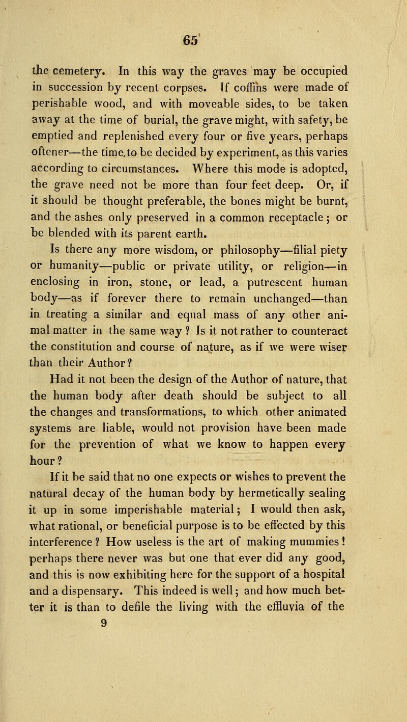 the cemetery. In this way the graves may be occupied in succession by recent corpses. If coffins were made of perishable wood, and with moveable sides, to be taken away at the time of burial, the grave might, with safety, be emptied and replenished every four or five years, perhaps oftener—the time.to be decided by experiment, as this varies according to circumstances. Where this mode is adopted, the grave need not be more than four feet deep. Or, if it should be thought preferable, the bones might be burnt, and the ashes only preserved in a common receptacle ; or be blended with its parent earth. Is there any more wisdom, or philosophy—filial piety or humanity—public or private utility, or religion—in enclosing in iron, stone, or lead, a putrescent human body—as if forever there to remain unchanged—than in treating a similar and equal mass of any other ani- mal matter in the same way ? Is it not rather to counteract the constitution and course of nature, as if we were wiser than their Author? Had it not been the design of the Author of nature, that the human body after death should be subject to all the changes and transformations, to which other animated systems are liable, would not provision have been made for the prevention of what we know to happen every hour? If it be said that no one expects or wishes to prevent the natural decay of the human body by hermetically sealing it up in some imperishable material; I would then ask, what rational, or beneficial purpose is to be effected by this interference ? How useless is the art of making mummies ! perhaps there never was but one that ever did any good, and this is now exhibiting here for the support of a hospital and a dispensary. This indeed is well; and how much bet- ter it is than to defile the living with the effluvia of the 9