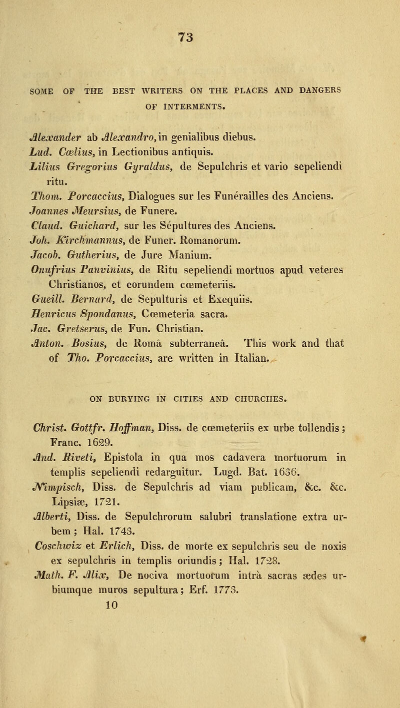 SOME OF THE BEST WRITERS ON THE PLACES AND DANGERS OF INTERMENTS. Alexander ab Alexandro, in genialibus diebus. Lud. Ccelius, in Lectionibus antiquis. Lilius Gregorius Gyraldus, de Sepulchris et vario sepeliendi ritu. Thorn. Porcaccius, Dialogues sur les Funerailles des Anciens. Joannes Meursius, de Funere. Claud. Guichard, sur les Sepultures des Anciens. Joh. Kirchmannus, de Funer. Romanorum. Jacob. Gutherius, de Jure Manium. Onufrius Panvinius, de Ritu sepeliendi mortuos apud veteres Christianos, et eorundem ccemeteriis. Gueill. Bernard, de Sepulturis et Exequiis. Henricus Spondanus, Ccemeteria sacra. Jac. Gretserus, de Fun. Christian. Anton. Bosius, de Roma subterranea. This work and that of Tho. Porcaccius, are written in Italian. ON BURYING IN CITIES AND CHURCHES. Christ. Gottfr. Hoffman, Diss, de ccemeteriis ex urbe tollendis; Franc. 1629. And. Riveti, Epistola in qua mos cadavera mortuorum in templis sepeliendi redarguitur. Lugd. Bat. 1636. JVimpisch, Diss, de Sepulchris ad viam publican), &c. &c. Lipsiee, 1721. Alberti, Diss, de Sepulchrorum salubri translatione extra ur- bem; Hal. 1743. Coschiviz et Erlich, Diss, de morte ex sepulchris seu de noxis ex sepulchris in templis oriundis; Hal. 1728. Math. F. Mix, De nociva mortuorum intra sacras sedes ur- biumque muros sepultura; Erf. 1773. 10