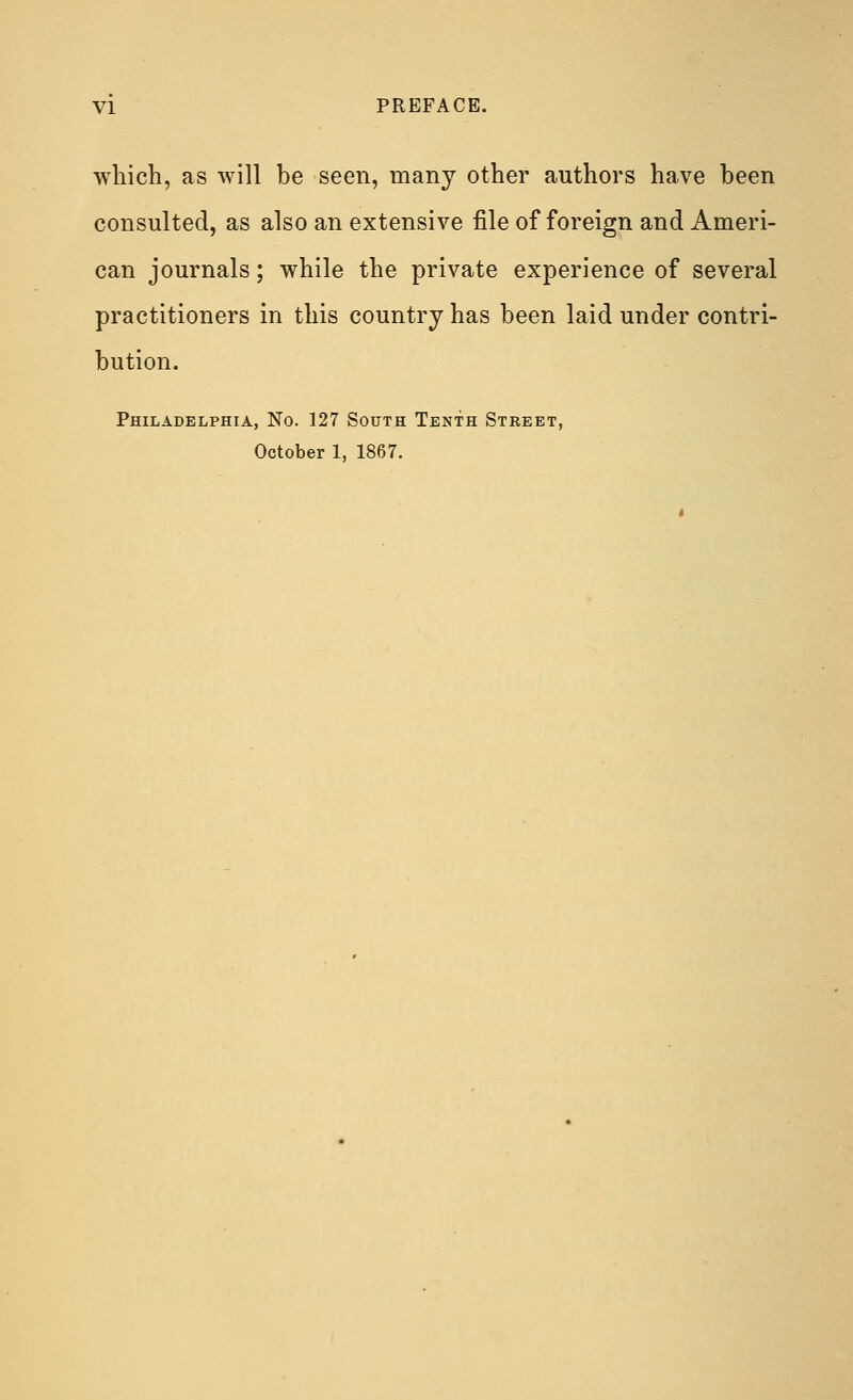 which, as will be seen, many other authors have been consulted, as also an extensive file of foreign and Ameri- can journals; while the private experience of several practitioners in this country has been laid under contri- bution. Philadelphia, No. 127 South Tenth Steeet, October 1, 1867.