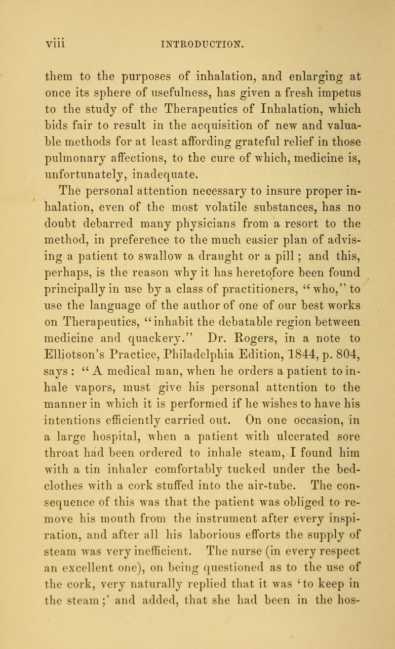 them to the purposes of inhalation, and enlarging at once its sphere of usefulness, has given a fresh impetus to the study of the Therapeutics of Inhalation, which bids fair to result in the acquisition of new and valua- ble methods for at least affording grateful relief in those pulmonary affections, to the cure of which, medicine is, unfortunately, inadequate. The personal attention necessary to insure proper in- halation, even of the most volatile substances, has no doubt debarred many physicians from a resort to the method, in preferetice to the much easier plan of advis- ing a patient to swallow a draught or a pill; and this, perhaps, is the reason why it has heretofore been found principally in use by a class of practitioners, '^ who, to use the language of the author of one of our best works on Therapeutics, ''inhabit the debatable region between medicine and quackery. Dr. Rogers, in a note to Elliotson's Practice, Philadelphia Edition, 1844, p. 804, says :  A medical man, when he orders a patient to in- hale vapors, must give his personal attention to the manner in which it is performed if he wishes to have his intentions efficiently carried out. On one Occasion, in a large hospital, when a patient with ulcerated sore throat had been ordered to inhale steam, I found him with a tin inhaler comfortably tucked under the bed- clothes with a cork stuffed into the air-tube. The con- sequence of this was that the patient was obliged to re- move his mouth from the instrument after every inspi- ration, and after all his laborious efforts the supply of steam was very inefficient. The nurse (in every respect an excellent one), on being questioned as to the use of the cork, very naturally replied that it was 'to keep in the steam ;' and added, that she had been in the hos-