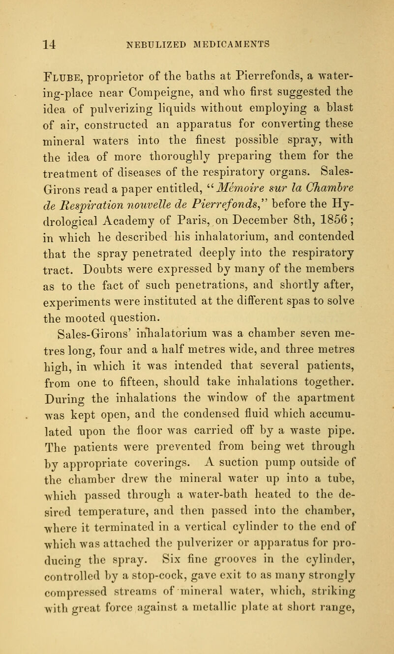 Flube, proprietor of the baths at Pierrefonds, a water- ing-place near Compeigne, and who first suggested the idea of pulverizing liquids without employing a blast of air, constructed an apparatus for converting these mineral waters into the finest possible spray, with the idea of more thoroughly preparing them for the treatment of diseases of the respiratory organs. Sales- Girons read a paper entitled, '•^ Memoire sur la Chamhi^e de Respiration nouvelle de Pierrefonds, before the Hy- drological Academy of Paris, on December 8th, 1856; in which he described his inhalatorium, and contended that the spray penetrated deeply into the respiratory tract. Doubts were expressed by many of the members as to the fact of such penetrations, and shortly after, experiments were instituted at the different spas to solve the mooted question. Sales-Girons' inlialatorium was a chamber seven me- tres long, four and a half metres wide, and three metres high, in which it was intended that several patients, from one to fifteen, should take inhalations together. During the inhalations the window of the apartment was kept open, and the condensed fluid which accumu- lated upon the floor was carried off by a waste pipe. The patients were prevented from being wet through by appropriate coverings. A suction pump outside of the chamber drew the mineral water up into a tube, Avhich passed through a water-bath heated to the de- sired temperature, and then passed into the chamber, where it terminated in a vertical cylinder to the end of which was attached the pulverizer or apparatus for pro- ducing the spray. Six fine grooves in the cylinder, controlled by a stop-cock, gave exit to as many strongly compressed streams of mineral water, which, striking Avith great force against a metallic plate at short range,