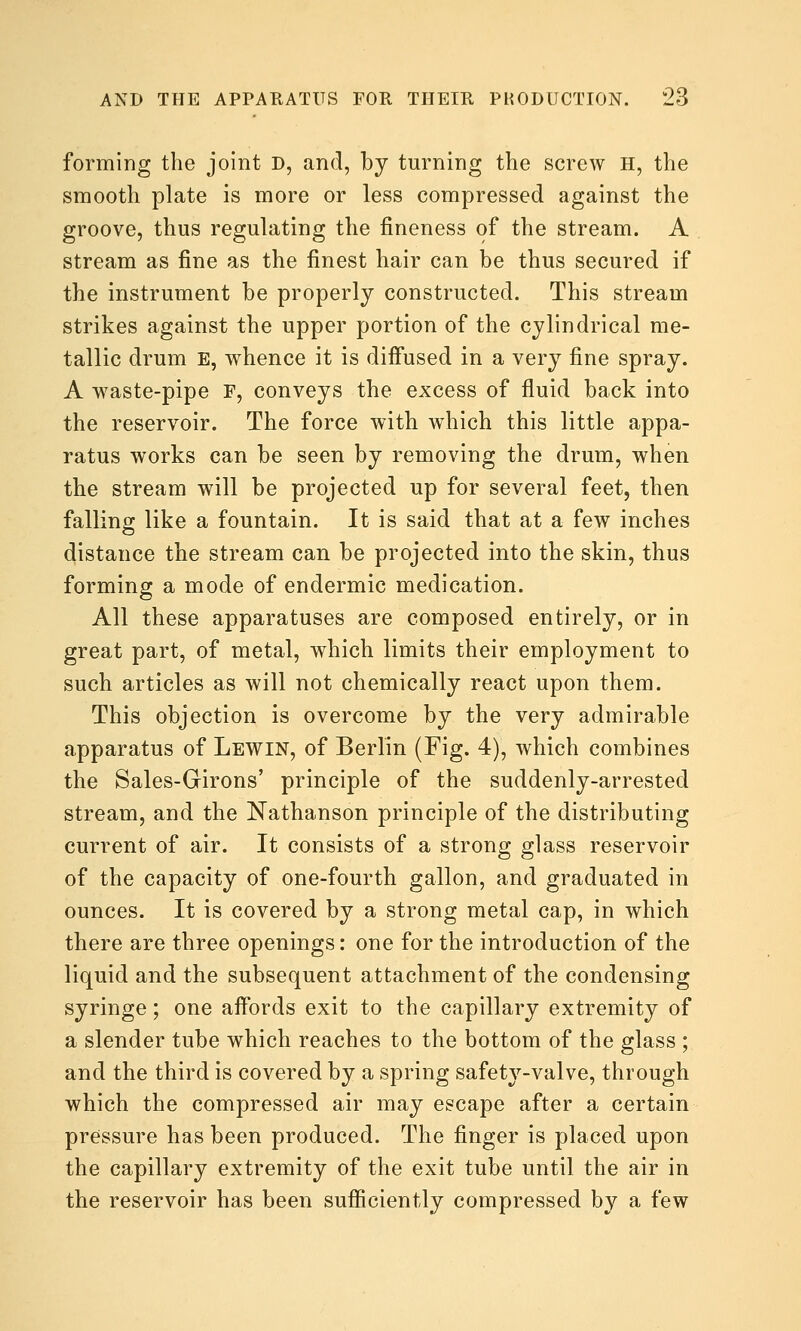 forming the joint D, and, by turning the screw H, the smooth plate is more or less compressed against the groove, thus regulating the fineness of the stream. A stream as fine as the finest hair can be thus secured if the instrument be properly constructed. This stream strikes against the upper portion of the cylindrical me- tallic drum E, whence it is diffused in a very fine spray. A waste-pipe F, conveys the excess of fluid back into the reservoir. The force with which this little appa- ratus works can be seen by removing the drum, when the stream will be projected up for several feet, then falling like a fountain. It is said that at a few inches distance the stream can be projected into the skin, thus forming a mode of endermic medication. All these apparatuses are composed entirely, or in great part, of metal, which limits their employment to such articles as will not chemically react upon them. This objection is overcome by the very admirable apparatus of Lewin, of Berlin (Fig. 4), which combines the Sales-Girons' principle of the suddenly-arrested stream, and the Nathanson principle of the distributing current of air. It consists of a strong glass reservoir of the capacity of one-fourth gallon, and graduated in ounces. It is covered by a strong metal cap, in which there are three openings: one for the introduction of the liquid and the subsequent attachment of the condensing syringe; one aifords exit to the capillary extremity of a slender tube which reaches to the bottom of the glass ; and the third is covered by a spring safety-valve, through which the compressed air may escape after a certain pressure has been produced. The finger is placed upon the capillary extremity of the exit tube until the air in the reservoir has been sufiiciently compressed by a few