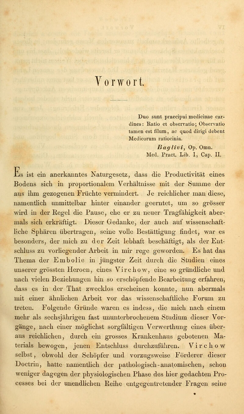 Vorwort. Duo sunt piaecipui medicinae car- dines: Ratio et observatio; Observatio tarnen est filum, ac quod dirigi debent Medicorum ratiocinia. Baglivi, Op. Omn. Med. Pract. Lib. I, Cap. II. -US ist em anerkanntes Naturgesetz, dass die Productivität eines Bodens sich in proportionalem Verhältnisse mit der Summe der aus ihm gezogenen Früchte vermindert. Je reichlicher man diese, namentlich unmittelbar hinter einander geerntet, um so grösser wird in der Regel die Pause, ehe er zu neuer Tragfähigkeit aber- mals sich er kräftigt. Dieser Gedanke, der auch auf wissenschaft- liche Sphären übertragen, seine volle Bestättigung findet, war es besonders, der mich zu der Zeit lebhaft beschäftigt, als der Ent- schluss zu vorliegender Arbeit in mh' rege geworden. Es hat das Thema der Embolie in jüngster Zeit durch die Studien eines unserer grössten Heroen, eines Virchow, eine so gründliche und nach vielen Beziehungen hin so erschöpfende Bearbeitung erfahren, dass es in der That zwecklos erscheinen konnte, nun abermals mit einer ähnlichen Ai'beit vor das wissenschaftliche Forum zu treten. Folgende Gründe waren es indess, die mich nach einem mehr als sechsjährigen fast ununterbrochenem Studium dieser Vor- gänge, nach einer möglichst sorgfältigen Verwerthung eines über- aus reichlichen, durch ein grosses Krankenhaus gebotenen Ma- terials bewogen, jenen Entschluss durchzuführen. Virchow selbst, obwohl der Schöpfer und vorzugsweise Förderer dieser Doctrin, hatte namentlich der pathologisch-anatomischen, schon weniger dagegen der physiologischen Phase des hier gedachten Pro- cesses bei der unendlichen Reihe entgegentretender Fragen seine