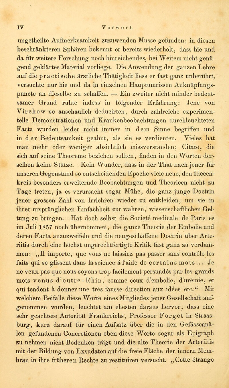 ungetheilte Aufmerksamkeit zuzuwenden Müsse gefunden; in diesen beschränkteren Sphären bekennt er bereits wiederholt, dass hie und da für weitere Forschung noch hinreichendes, bei Weitem nicht genü- gend geklärtes Material vorliege. Die Anwendung der ganzen Lehre auf die practische ärztliche Thätigkeit Hess er fast ganz unberührt, versuchte nur hie und da in einzelnen Hauptumrissen Anknüpftings- puncte an dieselbe zu schaffen. — Ein zweiter nicht minder bedeut- samer Grund ruhte indess in folgender Erfahrung: Jene von Virchow so anschaulich deducirten, durch zahlreiche experimen- telle Demonstrationen und Krankenbeobachtungen durchleuchteten Facta wurden leider nicht immer in dem Sinne begriffen und in der Bedeutsamkeit geahnt, als sie es verdienten. Vieles hat man mehr oder weniger absichtlich missverstanden; Citate, die sich auf seine Theoreme beziehen sollten, finden in den Worten der- selben keine Stütze. Kein Wunder, dass in der That nach jener für unseren Gregenstand so entscheidenden Epoche viele neue, den Ideeen- kreis besonders erweiternde Beobachtungen und Theorieen nicht zu Tage treten, ja es verursacht sogar Mühe, die ganz junge Doctrin jener grossen Zahl von Irrlehren wieder zu entkleiden, um sie in ihrer ursprünglichen Einfachheit zur wahren, wissenschaftlichen Gel- tung zu bringen. Hat doch selbst die Societe medicale de Paris es im Juli 1857 noch übernommen, die ganze Theorie der Embolie und deren Facta anzuzweifeln und die neugeschaffene Doctrin über Arte- riitis durch eine höchst ungerechtfertigte Kritik fast ganz zu verdam- men: „II Importe, que vous ne laissiez pas passer sans contröle les faits qui se glissent dans la science ä l'aide de certains mots ... Je ne veux pas que nous soyons trop facilement persuad^s par les grands mots venus d'outre-Rhin, comme ceux d'embolie, d'uremie, et qui tendent a donner une tres fausse direction aux idees etc. Mit welchem Beifalle diese Worte eines Mitgliedes jener Gesellschaft auf- genommen wurden, leuchtet am ehesten daraus hervor, dass eine sehr geachtete Autorität Frankreichs, Professor Forget in Strass- burg, kurz darauf für einen Aufsatz über die in den Gefässcanä- len gefundenen Concretionen eben diese Worte sogar als Epigraph zu nehmen nicht Bedenken trägt und die alte Theorie der Arteriitis mit der Bildung von Exsudaten auf die freie Fläche der innern Mem- bran in ihre früheren Rechte zu restituiren versucht. „ Cette etrange