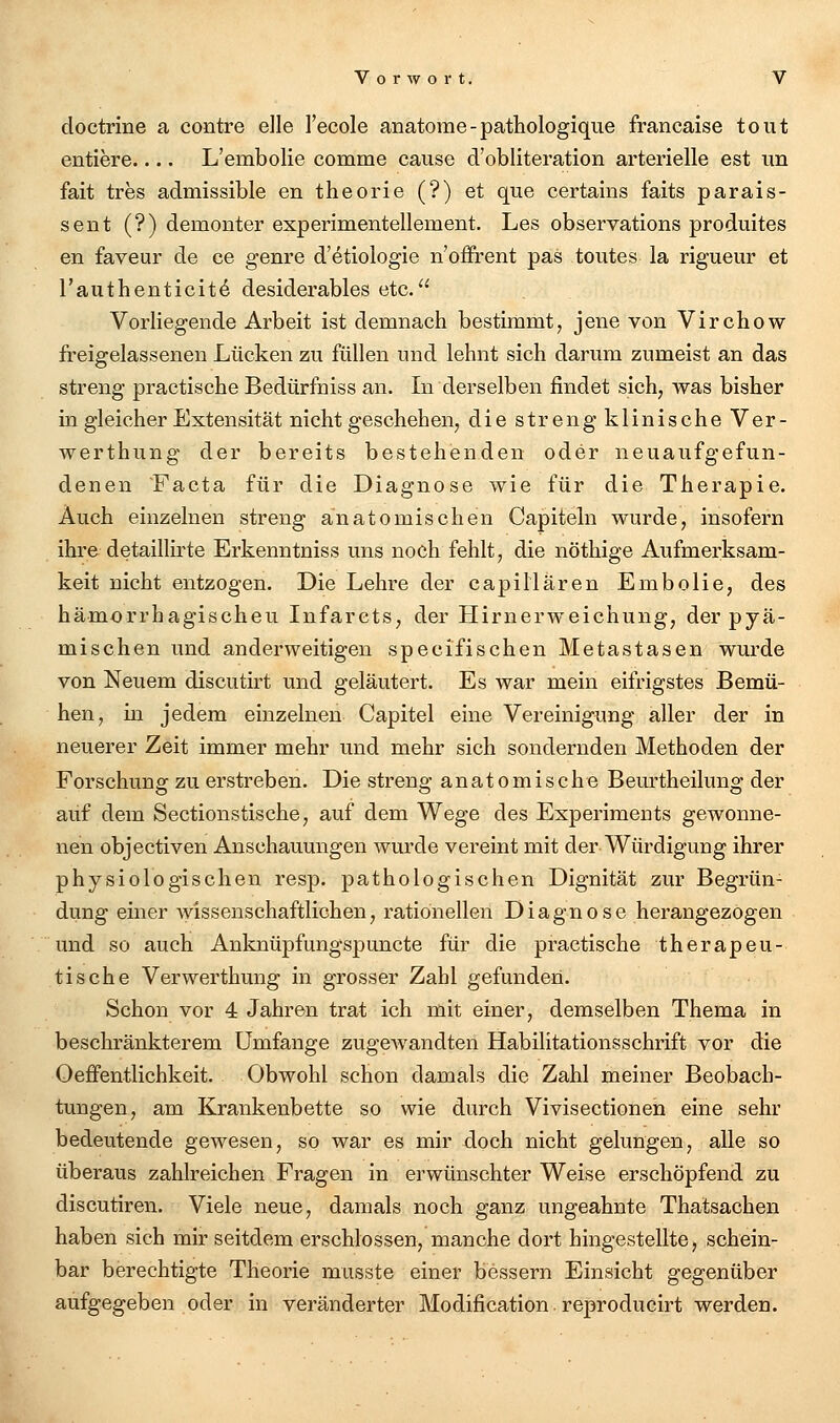 doctrine a contre eile l'ecole anatome-pathologique francaise tont entiere.... L'embolie comme cause d'obliteration arterielle est un fait tres admissible en theorie (?) et que certains faits parais- sent (?) demonter experimentellement. Les observations produites en faveur de ce genre d'etiologie n'offrent pas toutes la rigueur et l'authenticit^ desiderables etc. Vorliegende Arbeit ist demnach bestimmt, jene von Vircbow freigelassenen Lücken zu füllen und lehnt sich darum zumeist an das streng practische Bedürfriiss an. In derselben findet sich, was bisher in gleicher Extensität nicht geschehen, die streng klinische Ver- werthung der bereits bestehenden oder neuaufgefun- denen Facta für die Diagnose wie für die Therapie. Auch einzelnen streng anatomischen Capiteln wurde, insofern ihre detaillirte Erkenntniss uns noch fehlt, die nöthige Aufmerksam- keit nicht entzogen. Die Lehre der capiHaren Embolie, des hämorrhagischen Infarcts, der Hirnerweichung, der pyä- mischen und anderweitigen specifischen Metastasen wurde von Neuem discutirt und geläutert. Es war mein eifrigstes Bemü- hen, in jedem einzelnen Capitel eine Vereinigung aller der in neuerer Zeit immer mehr und mehr sich sondernden Methoden der Forschung zu erstreben. Die streng anatomische Bem-theilung der auf dem Sectionstische, auf dem Wege des Experiments gewonne- nen objectiven Anschauungen wurde vereint mit der Würdigung ihrer physiologischen resp. pathologischen Dignität zur Begrün- dung einer wissenschaftlichen, rationellen Diagnose herangezogen und so auch Anknüpfungspuncte für die practische therapeu- tische Verwerthung in grosser Zahl gefunden. Schon vor 4 Jahren trat ich mit einer, demselben Thema in beschränkterem Umfange zugewandten Habilitationsschrift vor die Oeffentlichkeit. Obwohl schon damals die Zahl meiner Beobach- tungen, am Krankenbette so wie durch Vivisectionen eine sehr bedeutende gewesen, so war es mir doch nicht gelungen, alle so überaus zahlreichen Fragen in erwünschter Weise erschöpfend zu discutiren. Viele neue, damals noch ganz ungeahnte Thatsachen haben sich mir seitdem erschlossen, manche dort hingestellte, schein- bar berechtigte Theorie musste einer bessern Einsicht gegenüber aufgegeben oder in veränderter Modification. reproducirt werden.