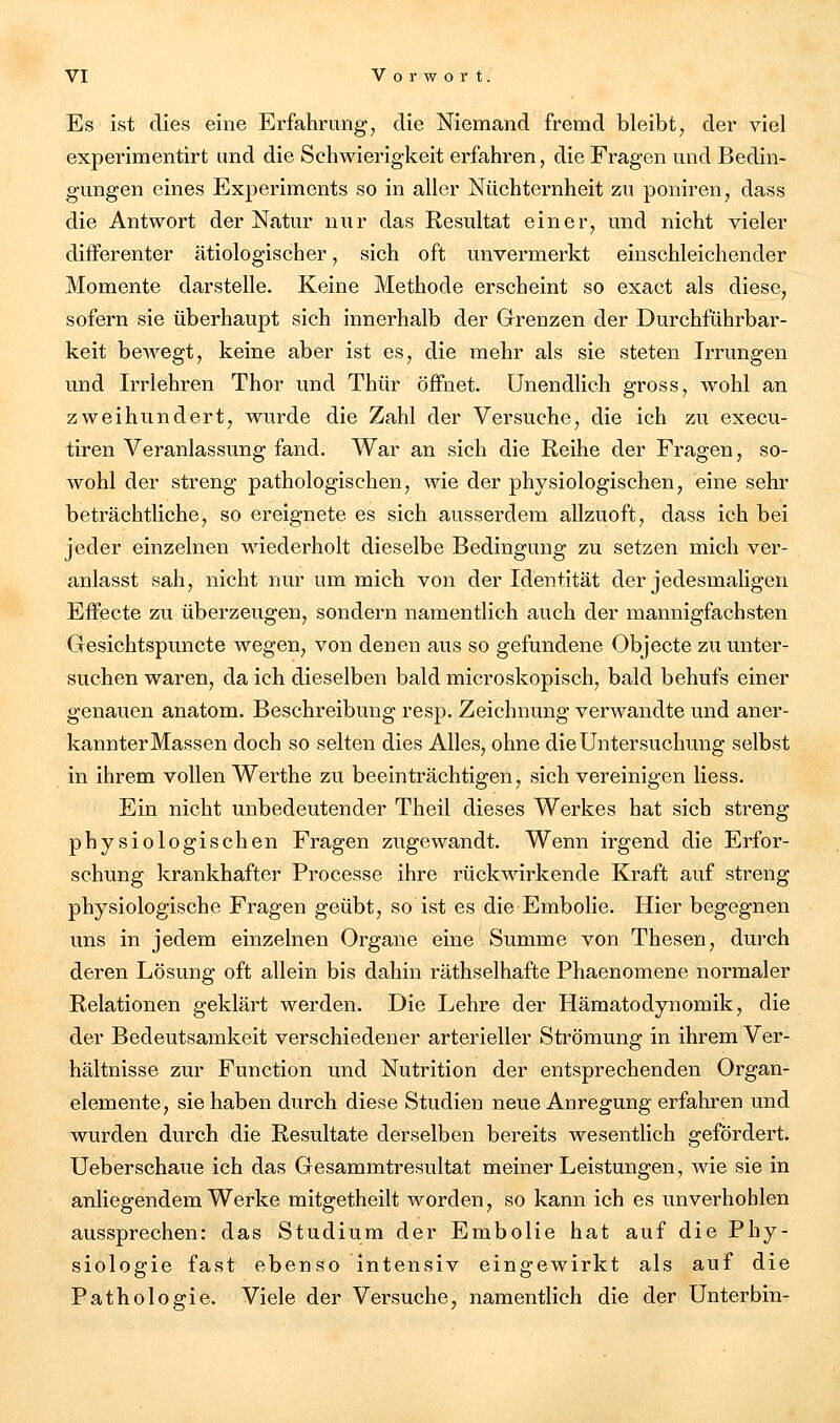 Es ist dies eine Erfahrung, die Niemand fremd bleibt, der viel experimentirt und die Schwierigkeit erfahren, die Fragen und Bedin- gungen eines Experiments so in aller Nüchternheit zu poniren, dass die Antwort der Natur nur das Resultat einer, und nicht vieler differenter ätiologischer, sich oft unvermerkt einschleichender Momente darstelle. Keine Methode erscheint so exact als diese, sofern sie überhaupt sich innerhalb der Grenzen der Durchführbar- keit bewegt, keine aber ist es, die mehr als sie steten Irrungen und Irrlehren Thor und Thür öffnet. Unendlich gross, wohl an zweihundert, wurde die Zahl der Versuche, die ich zu execu- tiren Veranlassung fand. War an sich die Reihe der Fragen, so- wohl der streng pathologischen, wie der physiologischen, eine sehr beträchtliche, so ereignete es sich ausserdem allzuoft, dass ich bei jeder einzelnen wiederholt dieselbe Bedingung zu setzen mich ver- anlasst sah, nicht nur um mich von der Identität der jedesmaligen Effecte zu überzeugen, sondern namentlich auch der mannigfachsten Gesichtspuncte wegen, von denen aus so gefundene Objecte zu unter- suchen waren, da ich dieselben bald microskopisch, bald behufs einer genauen anatom. Beschreibung resp. Zeichnung verwandte und aner- kannter Massen doch so selten dies Alles, ohne die Untersuchung selbst in ihrem vollen Werthe zu beeinträchtigen, sich vereinigen Hess. Ein nicht unbedeutender Theil dieses Werkes hat sich streng physiologischen Fragen zugewandt. Wenn irgend die Erfor- schung krankhafter Processe ihre rückwirkende Kraft auf streng physiologische Fragen geübt, so ist es die Embolie. Hier begegnen uns in jedem einzelnen Organe eine Summe von Thesen, durch deren Lösung oft allein bis dahin räthselhafte Phaenomene normaler Relationen geklärt werden. Die Lehre der Hämatodynomik, die der Bedeutsamkeit verschiedener arterieller Strömung in ihrem Ver- hältnisse zur Function und Nutrition der entsprechenden Organ- elemente, sie haben durch diese Studien neue Anregung erfaliren und wurden durch die Resultate derselben bereits wesentlich gefördert. Ueberschaue ich das Gesammtresultat meiner Leistungen, wie sie in anliegendem Werke mitgetheilt worden, so kann ich es unverhohlen aussprechen: das Studium der Embolie hat auf die Phy- siologie fast ebenso intensiv eingewirkt als auf die Pathologie. Viele der Versuche, namentlich die der Unter bin-