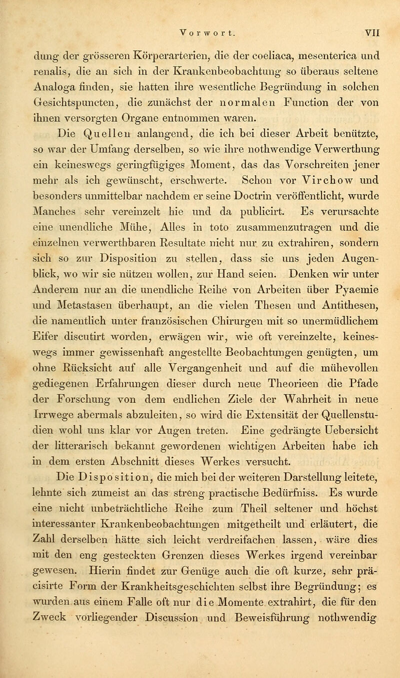 düng der grösseren Körperarterien, die der coeliaca, mesenterica und renalis, die an sich in der Kraukenbeobachtung so überaus seltene Analoga finden, sie hatten ihre wesentliche Begründung in solchen Gesichtspuncten, die zunächst der normalen Function der von ihnen versorgten Organe entnommen waren. Die Quellen anlangend, die ich bei dieser Arbeit benützte, so war der Umfang derselben, so wie ihre nothwendige Verwerthung ein keineswegs geringfügiges Moment, das das Vorschreiten jener mehr als ich gewünscht, erschwerte. Schon vor Virchow und besonders unmittelbar nachdem er seine Doctrin veröffentlicht, wurde Manches sehr vereinzelt hie und da publicii't. Es verursachte eine unendliche Mühe, Alles in toto zusammenzutragen und die einzelnen verwerthbaren Resultate nicht nur zu extrahiren, sondern sich so zur Disposition zu stellen, dass sie uns jeden Augen- blick, wo wir sie nützen wollen, zm' Hand seien. Denken wir unter Anderem nur an die unendliche Reihe von Arbeiten über Pyaemie und Metastasen überhaupt, an die vielen Thesen und Antithesen, die namentlich unter französischen Chirurgen mit so unermüdlichem Eifer discutirt worden, erwägen wir, wie oft vereinzelte, keines- wegs immer gewissenhaft angestellte Beobachtungen genügten, um ohne Rücksicht auf alle Vergangenheit und auf die mühevollen gediegenen Erfahrungen dieser durch neue Theorieen die Pfade der Forschung von dem endlichen Ziele der Wahrheit in neue Irrwege abermals abzuleiten, so wird die Extensität der Quellenstu- dien wohl uns klar vor Augen treten. Eine gedrängte Uebersicht der litterarisch bekannt gewordenen wichtigen Arbeiten habe ich in dem ersten Abschnitt dieses Werkes versucht. Die Disposition, die mich bei der weiteren Darstellung leitete, lehnte sich zumeist an das streng practische Bedürfniss. Es wurde eine nicht unbeträchtliche Reihe zum Theil seltener und höchst interessanter Eo-ankenbeobachtungen mitgetheilt und erläutert, die Zahl derselben hätte sich leicht verdreifachen lassen, wäre dies mit den eng gesteckten Grenzen dieses Werkes irgend vereinbar gewesen. Hierin findet zur Genüge auch die oft kurze, sehr prä- cisirte Form der Krankheitsgeschichten selbst ihre Begründung; es wurden aus einem Falle oft nur die Momente extrahirt, die für den Zweck vorhegender Discussion und Beweisführung nothwendig