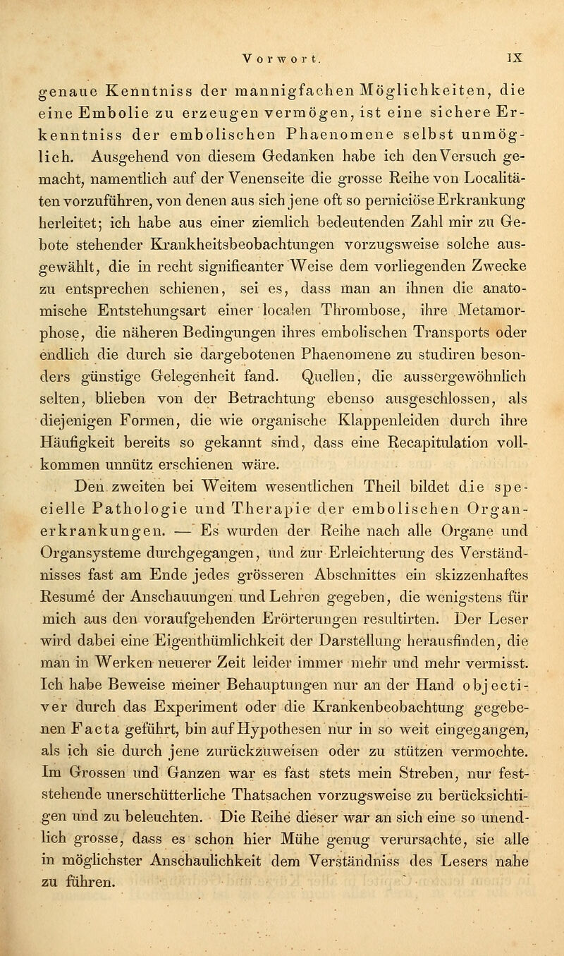 genaue Kerintniss der mannigfachen Möglichkeiten, die eine Embolie zu erzeugen vermögen, ist eine sichere Er- kenntniss der embolischen Phaenomene selbst unmög- lich. Ausgehend von diesem Gedanken habe ich den Versuch ge- macht, namentlich auf der Venenseite die grosse Reihe von Localitä- ten vorzuführen, von denen aus sich jene oft so perniciöse Erkrankung herleitet; ich habe aus einer ziemlich bedeutenden Zahl mir zu Ge- bote stehender Krankheitsbeobachtungen vorzugsweise solche aus- gewählt, die in recht significanter Weise dem vorliegenden Zwecke zu entsprechen schienen, sei es, dass man an ihnen die anato- mische Entstehungsart einer localen Thrombose, ihre Metamor- phose, die näheren Bedingungen ihres embolischen Transports oder endlich die durch sie dargebotenen Phaenomene zu studiren beson- ders günstige Gelegenheit fand. Quellen, die aussergewöhnlich selten, blieben von der Betrachtung ebenso ausgeschlossen, als diejenigen Formen, die wie organische Klappenleiden durch ihre Häufigkeit bereits so gekannt sind, dass eine Recapitulation voll- kommen unnütz erschienen wäre. Den.zweiten bei Weitem wesentlichen Theil bildet die spe- cielle Pathologie und Therapie der embolischen Organ- erkrankungen. — Es wurden der Reihe nach alle Organe und Organsysteme durchgegangen, und zur Erleichterung des Verständ- nisses fast am Ende jedes grösseren Abschnittes ein skizzenhaftes Resume der Anschauungen und Lehren gegeben, die wenigstens für mich aus den voraufgehenden Erörterungen resultirten. Der Leser wird dabei eine Eigenthümlichkeit der Darstellung herausfinden, die man in Werken neuerer Zeit leider immer mehr und mehr vermisst. Ich habe Beweise meiner Behauptungen nur an der Hand objecti- ver durch das Experiment oder die Krankenbeobachtung gegebe- nen Facta geführt, bin auf Hypothesen nur in so weit eingegangen, als ich sie durch jene zurückzuweisen oder zu stützen vermochte. Im Grossen und Ganzen war es fast stets mein Streben, nur fest- stehende unerschütterliche Thatsachen vorzugsweise zu berücksichti- gen und zu beleuchten. Die Reihe dieser war an sich eine so unend- lich grosse, dass es schon hier Mühe genug verursachte, sie alle in möghchster Anschaulichkeit dem Verständniss des Lesers nahe zu führen.