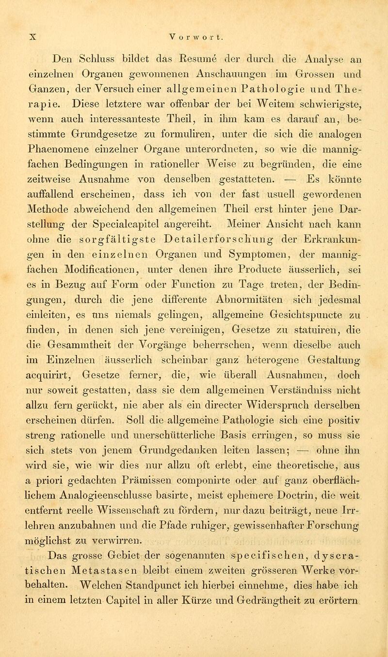 Den Schluss bildet das Resume der durch die Analyse an einzelnen Organen gewonnenen Anschauungen im Grossen und Ganzen, der Versuch einer allgemeinen Pathologie und The- rapie. Diese letztere Avar offenbar der bei Weitem schwierigste, wenn auch interessanteste Theil, in ihm kam es darauf an, be- stimmte Grundgesetze zu formuliren, unter die sich die analogen Phaenomene einzelner Organe unterordneten, so wie die mannig- fachen Bedingungen in rationeller Weise zu begründen, die eine zeitweise Ausnahme von denselben gestatteten. — Es könnte auffallend erscheinen, dass ich von der fast usuell gewordenen Methode abweichend den allgemeinen Theil erst hinter jene Dar- stellung der Specialcapitel angereiht. Meiner Ansicht nach kann ohne die sorgfältigste Detailerforschung der Erkrankun- gen in den einzelnen Organen und Symptomen, der mannig- fachen Modificationen, unter denen ihre Producte äusserlich, sei es in Bezug auf Form oder Function zu Tage treten, der Bedin- gungen, durch die jene differente Abnormitäten sich jedesmal einleiten, es uns niemals gelingen, allgemeine Gesichtspuncte zu finden, in denen sich jene vereinigen, Gesetze zu statuiren, die die Gesammtheit der Vorgänge beherrschen, wenn dieselbe auch im Einzelnen äusserlich scheinbar ganz heterogene Gestaltung acquirirt, Gesetze ferner, die, wie überall Ausnahmen, doch nur soweit gestatten, dass sie dem allgemeinen Verständniss nicht allzu fern gerückt, nie aber als ein directer Widerspruch derselben erscheinen dürfen. Soll die allgemeine Pathologie sich eine positiv streng rationelle und unerschütterliche Basis erringen, so muss sie sich stets von jenem Grundgedanken leiten lassen; — ohne ihn wird sie, wie wir dies nur allzu oft erlebt, eine theoretische, aus a priori gedachten Prämissen componirte oder auf ganz oberfläch- lichem Analogieenschlusse basirte, meist ephemere Doctrin, die weit entfernt reelle Wissenschaft zu fördern, nur dazu beiträgt, neue Irr- lehren anzubahnen und die Pfade ruhiger, gewissenhafter Forschung möglichst zu verwirren. Das gi-osse Gebiet der sogenannten specifischen, dyscra- tischen Metastasen bleibt einem zweiten grösseren Werke vor- behalten. Welchen Standpunct ich hierbei einnehme, dies habe ich in einem letzten Capitel in aller Kürze und Gedrängtheit zu erörtern