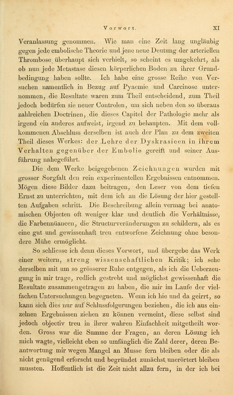 Veranlassung genommen. Wie man eine Zeit lang ungläubig gegen jede embolisclie Theorie und jene neue Deutung der arteriellen Thrombose überhaupt sich verhielt, so scheint es umgekehrt, als ob nun jede Metastase diesen körperlichen Boden zu ihrer Grund- bedingung haben sollte. Ich habe eine grosse Reihe von Ver- suchen namentlich in Bezug auf Pyaemie und Carcinose unter- nommen, die Resultate waren zum Theil entscheidend, zum Theil jedoch bedürfen sie neuer Controlen, um sich neben den so überaus zahlreichen Doctrinen, die dieses Capitel der Pathologie mehr als irgend ein anderes aufweist, irgend zu behaupten. Mit dem voll- kommenen Abschluss derselben ist auch der Plan zu dem zweiten Theil dieses Werkes: der.Lehre der Dyskrasieen in ihrem Verhalten gegenüber der Embolia gereift und seiner Aus- führung nahegeführt. Die dem Werke beigegebenen Zeichnungen wurden mit grosser Sorgfalt den rein experimentellen Ergebnissen entnommen. Mögen diese Bilder dazu beitragen, den Leser von dem tiefen Ernst zu unterrichten, mit dem ich an die Lösung der hier gestell- ten Aufgaben schritt. Die Beschreibung allein vermag bei anato- mischen Objecten oft weniger klar und deutlich die Verhältnisse, die Farbennüancen, die Structvirveränderungen zu schildern, als es eine gut und gewissenhaft treu entworfene Zeichnung ohne beson- dere Mühe ermöglicht. So schliesse ich denn dieses Vorwort, und übergebe das Werk einer weitern, streng wissenschaftlichen Ea-itik; ich sehe derselben mit um so grösserer Ruhe entgegen, als ich die üeberzeu- gung in mir trage, redlich gestrebt und möglichst gewissenhaft die Resultate zusammengetragen zu haben, die mir im Laufe der viel- fachen Untersuchungen begegneten. Wenn ich hie und da geirrt, so kann sich dies nur auf Schlussfolgerungen beziehen, die ich aus ein- 2;elnen Ergebnissen ziehen zu können vermeint, diese selbst sind jedoch objectiv treu in ihrer wahren Einfachheit mitgetheilt wor- den. Gross war die Summe der Fragen, an deren Lösung ich mich wagte, vielleicht eben so umfänglich die Zahl derer, deren Be- antwortung mir wegen Mangel an Müsse fern bleiben oder die als nicht genügend erforscht und begründet zunächst, unerörtert bleiben mussten. Hoffentlich ist die Zeit nicht allzu fern, in der ich bei