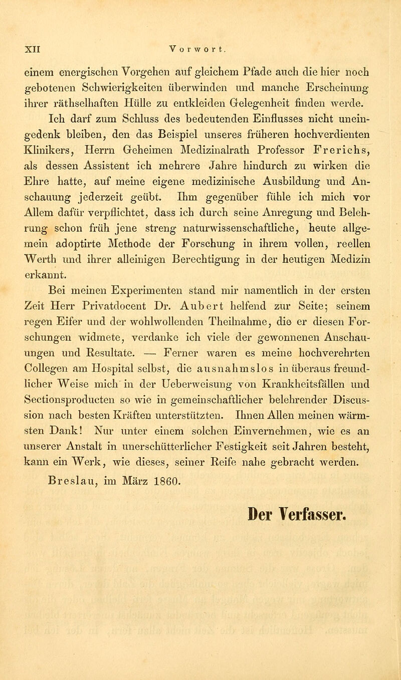 einem energischen Vorgehen auf gleichem Pfade auch die hier noch gebotenen Schwierigkeiten überwinden und manche Erscheinung ihrer räthselhaften Hülle zu entkleiden Gelegenheit finden werde. Ich darf zum Schluss des bedeutenden Einflusses nicht unein- gedenk bleiben, den das Beispiel unseres früheren hochverdienten Klinikers, Herrn Geheimen Medizinalrath Professor Frerichs, als dessen Assistent ich mehrere Jahre hindurch zu wirken die Ehre hatte, auf meine eigene medizinische Ausbildung und An- schauung jederzeit geübt. Ihm gegenüber fühle ich mich vor Allem dafür verpflichtet, dass ich durch seine Anregung und Beleh- rung schon früh jene streng naturwissenschaftliche, heute allge- mein adoptirte Methode der Forschung in ihrem vollen, reellen Werth und ihrer alleinigen Berechtigung in der heutigen Medizin erkannt. Bei meinen Experimenten stand mir namentlich in der ersten Zeit Herr Privatdocent Dr. Aubert helfend zur Seite; seinem regen Eifer und der wohlwollenden Theilnahme, die er diesen For- schungen widmete, verdanke ich viele der gewonnenen Anschau- ungen und Resultate. — Ferner waren es meine hochverehrten Collegen am Hospital selbst, die ausnahmslos in überaus freund- licher Weise mich in der Ueberweisung von Krankheitsfällen und Sectionsproducten so wie in gemeinschaftlicher belehrender Discus- sion nach besten Kräften unterstützten. Ihnen Allen meinen wärm- sten Dank! Nur unter einem solchen Einvernehmen, wie es an unserer Anstalt in unerschütterlicher Festigkeit seit Jahren besteht, kann ein Werk, wie dieses, seiner Reife nahe gebracht werden. Breslau, im März 1860. Der Verfasser.