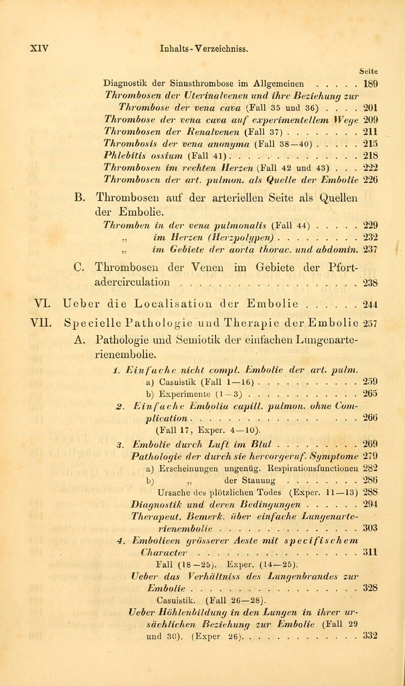 Seite Diagnostik der Sinusthrombose im Allgemeinen 189 Thrombosen der Vterinalvenen und ihre Beziehung zur Thrombose der vena cava (Fall 35 und 36) ... . 201 Thrombose der vena cava auf ccvperimentellem. Weye 209 Throm-bosen der Renalvenen (Fall 37) 211 Thrombosis der vena anonyma (Fall 38—40) 215 Phlebitis ossium (Fall 41) 218 Thrombosen im rechten Herzen (Fall 42 und 43) . . . 222 Thromhoscn dei' art. pulm.on. als Quelle der Embolie 226 B. Thrombosen auf der arteriellen Seite als Quellen der Embolie. Thromben in der vena pulmonalis (Fall 44) 229 ,. im Herzen (Herz]iolypen) 232 „ im Gebiete der aorta thorac. und abdomin. 237 C. Thrombosen der Venen im Grebiete der Pfort- adercirculation 238 VI. Ueber die Localisation der Embolie 244 VII. Specielle Pathologie und Therapie der Embolie 257 A. Pathologie und Semiotik der einfachen Lungenarte- rienembolie. ±. Einfache nicht compl. Embolie der art. pulm. a) Casuistik (Fall 1—16) 259 b) Experimente (1 — 3) 2Ö5 2. Einfache Embolia capill. pulmon. ohne Com- plication 260 (Fall 17, Exper. 4 — 10). 3. Embolie durch Luft im Blut 269 Pathologie der durch sie hevvoryeruf. Symptome 279 a) Erscheinungen ungenüg. ßespirationsfunctionen 282 bj ,, der Stauung 286 Ursache dea plötzlichen Todes (Exper. 11—13) 288 Diagnostik und deren Bedingungen 294 Therapeut. Bemerk, über einfache Lungenarte- rienembolie 303 4. Embolieen grösserer Aeste mit specifischem Character 311 Fall (18-25). Exper. (14—25). Ueber das Verhältniss des Lungenbrandes zur Embolie 328 Casuistik. (Fall 26—28). Ueber Höhlenhildung in den Lungen in ihrer ur- sächlichen Beziehung zur Embolie (Fall 29 und 30). (Exper. 26) 332