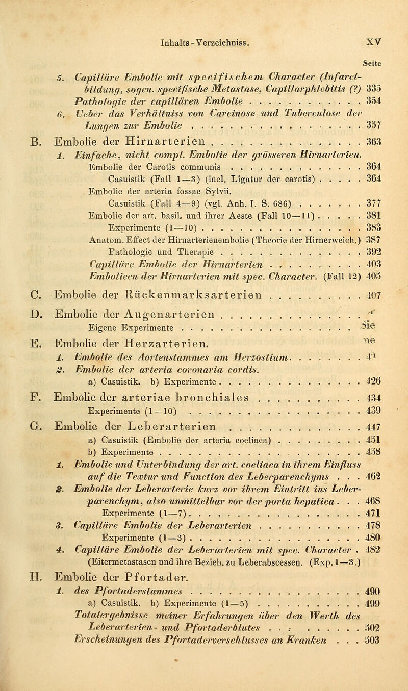 Seite 5. Capilläre Embolie mit specifisehern Character (Infarct- bildimg, sogen, specifische Metastase, Capillarphlebitis (?) 335 Pathologie der capillären Embolie 354 6. Veber das Verhältniss von Carcinose und Tubcrculose der Lungen zur Evibolie 357 B. Embolie der Hirnarterien 363 1. Einfache, nicht com.pl. Embolie der grösseren Hirnarterien. Embolie der Carotis communis 364 Casuistik (Fall 1—3) (incl. Ligatur der carotis) 364 Embolie der arteria fossae Sylvii. Casuistik (Fall 4—9) (ygl. Anh. I. S. 686) 377 Embolie der art. basil, und ihrer Aeste (Fall 10—11) 381 Experimente (1—10) 383 Anatom. Effect der Hirnarterienembolie (Theorie der Hirnerweich.) 387 Pathologie und Therapie . 392 Capilläre Embolie der Hirnarterien 403 Embolieen der Hirnarterien mit spec. Character. (Fall 12) 405 C. Embolie der Eückenmarksarterien 407 D. Embolie der Augenarterien , '^ Eigene Experimente -^16 E. Embolie der Herzarterien. ^® i. Embolie des Aortenstanimes am Hcrzostium 4^ S. Embolie der arteria covonaria cordis. a) Casuistik. b) Experimente 426 F. Embolie der arteriae bronchiales 434 Experimente (1 — 10) 439 G. Embolie der Leberarterien 447 a) Casuistik (Embolie der arteria coeliaca) 451 b) Experimente 458 i. Em.bolic und Unterbindung der art. coeliaca in ihrem. Einfluss auf die Textur und Function des Leberparenchyms . . . 462 IS. Em.bolie der Leberarterie kurz vor ihrem Eintritt ins Lcber- parenchym, also unvfiittelbar vor der porta hepatica . . . 468 Experimente (1—7) 471 3, Capilläre Em.bolie der Leberarterien 478 Experimente (1—3) 480 4. Capilläre Embolie der Leberarterien mit spec. Character . 482 (Eitermetastasen und ihre Bezieh, zu Leberabscessen. (Exp. 1—3.) H. Embolie der Pfortader. i. des Pfortaderstammes 490 a) Casuistik. b) Experimente (1—5) 499 Totalergebnisse m.einer Erfahrungen über den Werth des Leberarterien- und Pfortaderblutes . . .- 502 Erscheinungen des Pfortaderverschlusses an Kranken . . . 503