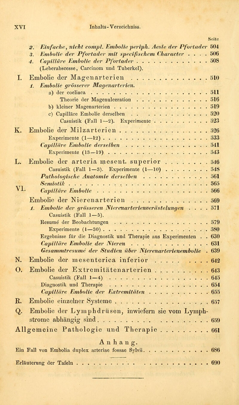 Seite 8. Einfache, nicht compl. Embolieperiph. Ae.sie der Pfortader 504 5. Embolie der Pfortader mit specißschem Character .... 506 4. CapiUch'e Em.bolie der Pfortader 508 (Leberabscesse, Carcinom und Tuberkel). I. Embolie der Magenarterien 510 i. Embolie grösserer Magenarterien. a) der coeliaca 511 Theorie der Magenulceration 516 b) kleiner Magenarterien 519 c) Capilläre Embolie derselben . . ........... 520 Casuistik (Fall 1^2). Experimente 523 K. Embolie der Milzarterien 526 Experimente (1—12) 533 Capilläre Embolie derselben 541 Experimente (13 — 19) 543 L. Embolie der arteria mesent. superior 546 Casuistik (Fall 1—3). Experimente (1—10) 548 Pathologische Anatom.ie derselben • • • 561 Semiotik 565 ^ ^^ Capiilläre Embolie 566 Embolie der Nierenarterien 569 1. Embolie der grösseren Nierernarterienverästelungen .... 571 Casuistik (Fall 1 — 5). Resume der Beobachtungen 579 Experimente (1—30) 580 Ergebnisse für die Diagnostik und Therapie aus Experimenten . . 630 Capilläre Em,bolie der Nieren 631 Gesamm,tresum.e der Studien über Nierenarterienem.bolie . 639 N. Embolie der mesenterica inferior 642 O. Embolie der Extremitätenarterien . , 643 Casuistik (Fall 1—4) 645 Diagnostik und Therapie 654 Capilläre Embolie der Ecütrem.itä.ten 655 R. Embolie einzelner Systeme ^ . 657 Q. Embolie der Lymphdrüsen, inwiefern sie vom Lymph- strome abhängig sind 659 Allgemeine Pathologie und Therapie .661 Anhang. Ein Fall von Embolia duplex arteriae fossae Sylvii 686 Erläuterung der Tafeln • - • 690