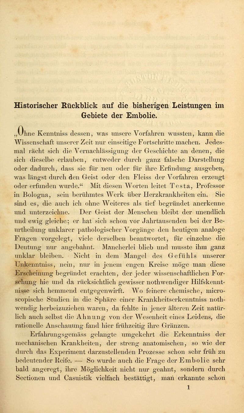 Historischer Rückblick auf die bisherigen Leistungen im Gebiete der Embolie. j^Uhne Kemitniss dessen^ was unsere Vorfahren wussten, kann die Wissenschaft unserer Zeit nur einseitige Fortschi'itte machen. Jedes- mal rächt sich die Vernachlässigung der Geschichte an denen, die sich dieselbe erlauben, entweder durch ganz falsche Darstellung oder dadurch, dass sie für neu oder füi' ihre Erfindung ausgeben, was längst durch den Geist oder den Fleiss der Vorfahren erzeugt oder erfunden wm'de. Mit diesen Worten leitet Testa, Professor in Bologna, sein berühmtes Werk über Herzki'ankheiten ein. Sie sind es, die auch ich ohne Weiteres als tief begründet anerkenne und unterzeichne. Der Geist der Menschen bleibt der unendlich und ewig gleiche; er hat sich schon vor Jahrtausenden bei der Be- urtheilung unklarer pathologischer Vorgänge den heutigen analoge Fragen vorgelegt, viele derselben beantwortet, für einzelne die Deutung nur angebahnt. Mancherlei blieb und musste ihm ganz unklar bleiben. Nicht in dem Mangel des Gefühls unserer Unkenntniss, nein, nur in jenem engen Kreise möge man diese Erscheinung begründet erachten, der jeder wissenschaftlichen For- scliung hie und da rücksichthch gewisser nothwendiger Hilfskennt- nisse sich hemmend entgegenwirft. Wo feinere chemische, micro- scopische Studien in die Sphäre einer Ki-ankheitserkenntniss noth- Avendig herbeizuziehen waren, da fehlte in jener älteren Zeit natür- lich auch selbst die Ahnung von der Wesenheit eines Leidens, die rationelle Anschaumig fand liier frühzeitig ihre Gränzen. Erfahrungsgemäss gelangte umgekehi't die Erkenntniss der mechanischen KJrankheiten, der streng anatomischen, so wie der durch das Experiment darzustellenden Prozesse schon sehr fi-üh zu bedeutender Reife. — So wurde auch die Frage der Embolie sehr bald angeregt, ihre Möglichkeit nicht nur geahnt, sondern durch Sectionen und Casuistik vielfach bestättigt, man erkannte schon