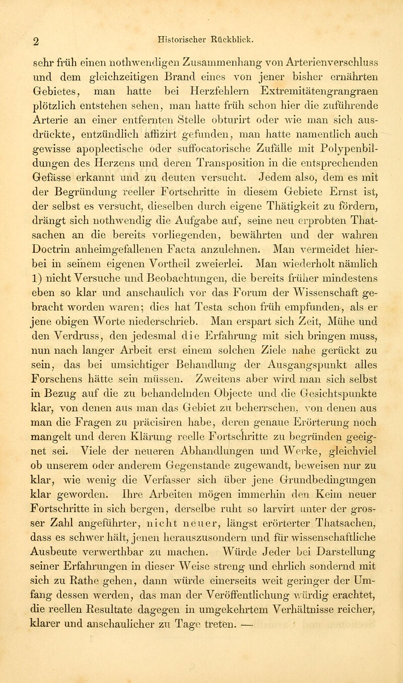 sehr früh emen uothwendigen Zusammenhang von Arterienverschluss und dem gleichzeitigen Brand eines von jener bisher ernährten Gebietes, man hatte bei Herzfehlern Extremitätengrangraen plötzlich entstehen sehen, man hatte früh schon hier die zuführende Arterie an einer entfernten Stelle obturfrt oder wie man sich aus- drückte, entzündlich affizirt gefunden, man hatte namentlich auch gewisse apoplectische oder suffocatorische Zufälle mit Polypenbil- dungen des Herzens und deren Transposition in die entsprechenden Gefässe erkannt und zu deuten versucht. Jedem also, dem es mit der Begründung reeller Fortschritte in diesem Gebiete Ernst ist, der selbst es versucht, dieselben durch eigene Thätigkeit zu fördern, drängt sich nothwendig die Aufgabe auf, seine neu erprobten That- sachen an die bereits vorliegenden, bewährten und der wahren Doctrin anheimgefallenen Facta anzulehnen. Man vermeidet hier- bei in seinem eigenen Vortheil zweierlei. Man wiederholt nämlich 1) nicht Versuche und Beobachtungen, die bereits früher mindestens eben so klar und anschaulich vor das Forum der Wissenschaft ge- bracht worden waren; dies hat Testa schon früh empfunden-, als er jene obigen Worte niedersclii'ieb. Man erspart sich Zeit, Mühe und den Verdruss, den jedesmal die Erfahrung mit sich bringen muss, nun nach langer Arbeit erst einem solchen Ziele nahe gerückt zu sein, das bei umsichtiger Behandlung der Ausgangspunkt alles Forschens hätte sein müssen. Zweitens aber wird man sich selbst in Bezug auf die zu behandelnden Objecte und die Gesichtspunkte klar, von denen aus man das Gebiet zu beherrschen, von denen aus man die Fragen zu präcisu^en habe, deren genaue Erörterung noch mangelt und deren Klärung reelle Fortschritte zu begründen geeig- net sei. Viele der neueren Abhandhmgen und Werke, gleichviel ob unserem oder anderem Gegenstande zugewandt, beweisen nur zu klar, wie wenig die Verfasser sich über jene Grundbedingungen klar geworden. Ihre Ai-beiten mögen immerhin den Keim neuer Fortschritte in sich bergen, derselbe ruht so larvirt unter der gros- ser Zahl angeführter, nicht neuer, längst erörterter Thatsachen, dass es schwer hält, jenen herauszusondern und für wissenschaftHch« Ausbeute verwerthbar zu machen. Würde Jeder bei Darstellung seiner Erfahrungen in dieser Weise streng und ehrhch sondernd mit sich zu Rathe gehen, dann würde einerseits weit geringer der Um- fang dessen werden, das man der Veröffentlichung würdig erachtet, die reellen Resultate dagegen in umgekehrtem Verhältnisse reicher, klarer und anschaulicher zu Tage treten. —