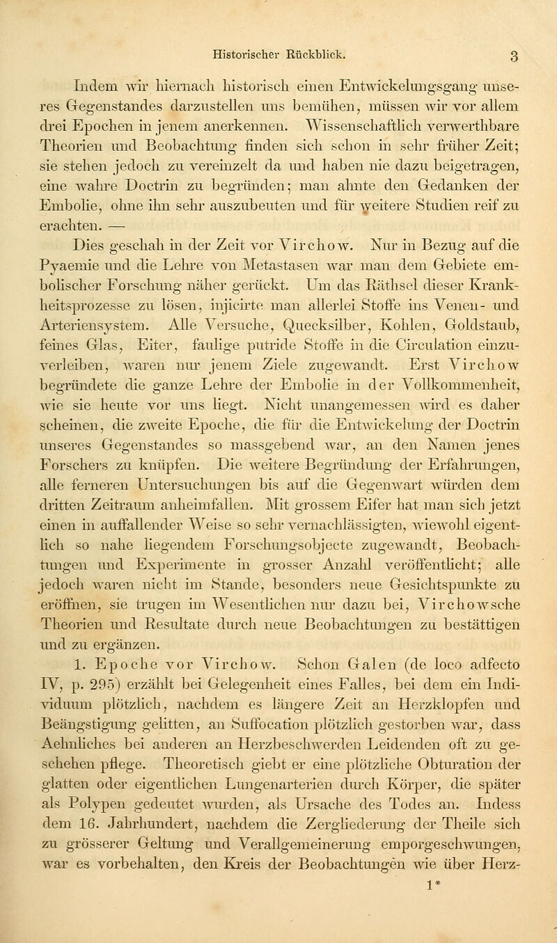 Indem wii' liiernacli historisch einen Entwickelungsgang unse- res Gegenstandes darzustellen uns bemühen, müssen wir vor allem drei Epochen in jenem anerkennen. Wissenschaftlich verwerthbare Theorien imd Beobachtimg finden sich schon in sehr früher Zeit; sie stehen jedoch zu veremzelt da und haben nie dazu beigetragen, eine wahre Doctrin zu begründen; man ahnte den Gedanken der Embolie, ohne ihn sehr auszubeuten und für \yeitere Studien reif zu erachten. — Dies geschah in der Zeit vor Virchow. Nur in Bezug auf die Pyaemie und die Lehi-e von Metastasen war man dem Gebiete em- bohscher Forschung näher gerückt. Um das Eäthsel dieser Krank- heitsprozesse zu lösen, injicu-te man allerlei Stoffe ins Venen- und Aiieriensystem. Alle Versuche, Quecksilber, Kohlen, Goldstaub, feines Glas, Eiter, fauhge putride Stoffe in die Circulation einzu- verleiben, waren niu' jenem Ziele zugCAvandt. Erst Virchow begründete die ganze Lehre der Embolie in der Vollkommenheit, wie sie heute vor uns liegt. Nicht unangemessen Avird es daher scheinen, die zweite Epoche, die für die Entwickelung der-Doctrin unseres Gegenstandes so massgebend war, an den Namen jenes Forschers zu knüpfen. Die weitere Begründung der Erfahrungen, alle ferneren Untersuchungen bis auf die Gegenwart würden dem dritten Zeitraum anheimfallen. ]\Iit grossem Eifer hat man sich jetzt einen in auffallender Weise so sehr vernachlässigten, -wiewohl eigent- Hch so nahe hegendem Forschungsobjecte zugewandt, Beobach- tungen und Expei-imente in grosser Anzahl veröfientlicht; alle jedoch waren nicht im Stande, besonders neue Gesichtspunkte zu eröffnen, sie trugen im Wesenthchen nur dazu bei, Virchowsche Theorien und Resultate durch neue Beobachtungen zu bestättigen und zu ergänzen. 1. Epoche vor Virchow. Schon Galen (de loco adfecto IV, p. 295) erzählt bei Gelegenheit eines Falles, bei dem ein Indi- viduum plötzhch, nachdem es längere Zeit an Herzklopfen und Beängstigung gehtten, an Suffocation plötzhch gestorben war, dass Aehnhches bei anderen an Herzbeschwerden Leidenden oft zu ge- schehen pflege. Theoretisch giebt er eine plötzliche Obtm'ation der glatten oder eigentlichen Lungenarterien dm'ch Körper, die später als Polypen gedeutet wurden, als Ursache des Todes an. Indess dem 16. Jahrhundert, nachdem die Zergliederung der Theile sich zu grösserer Geltung und Verallgemeinerung emporgeschwungen, war es vorbehalten, den Kreis der Beobachtungen wie über Herz- 1*