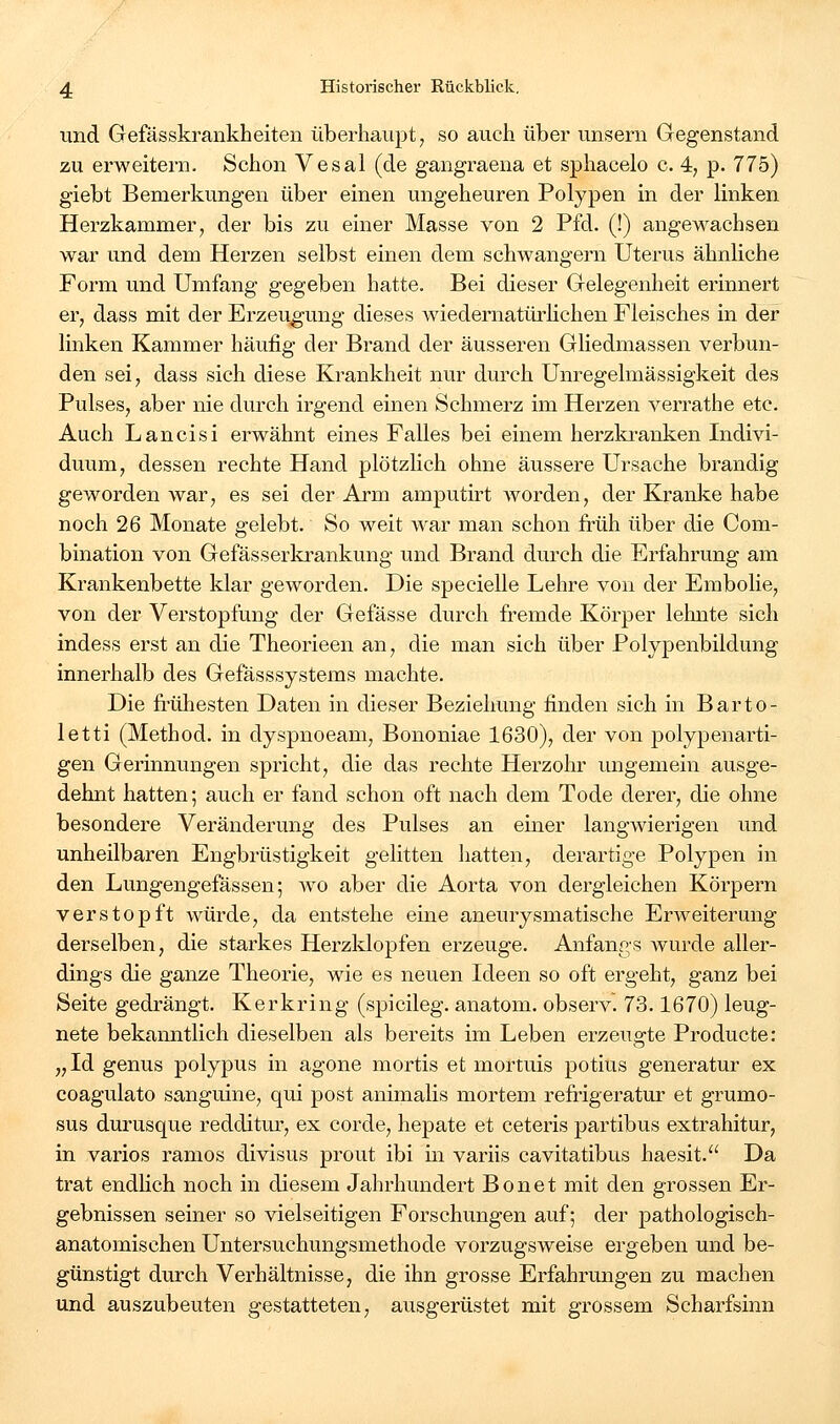 und Gefässkrankheiten übei-haupt^ so auch über unsem Gegenstand zu erweitern. Schon Vesal (de gangraena et sphacelo c. 4, p. 775) giebt Bemerkungen über einen ungeheuren Polypen in der linken Herzkammer, der bis zu einer Masse von 2 Pfd. (!) angewachsen war und dem Herzen selbst einen dem schwangern Uterus ähnliche Form und Umfang gegeben hatte. Bei dieser Gelegenheit erinnert er, dass mit der Erzeugung dieses wiedernatürHchen Fleisches in der linken Kammer häufig der Brand der äusseren Gliedmassen verbun- den sei, dass sich diese Krankheit nur durch Unregelmässigkeit des Pulses, aber nie durch irgend einen Schmerz im Herzen verrathe etc. Auch Lancisi erwähnt eines Falles bei einem herzkranken Indivi- duum, dessen rechte Hand plötzlich ohne äussere Ursache brandig geworden war, es sei der Arm amputirt Avorden, der Kranke habe noch 26 Monate gelebt. So weit war man schon früh über die Com- bination von Gefässerkrankung und Brand durch die Erfahrung am Krankenbette klar geworden. Die specielle Lehre von der Embolie, von der Verstopfung der Gefässe durch fremde Körper lehnte sich indess erst an die Theorieen an, die man sich über Polypenbildung innerhalb des Gefässsystems machte. Die frühesten Daten in dieser Beziehung finden sich in Barto- letti (Method. in dyspnoeam, Bononiae 1630), der von polypenarti- gen Gerinnungen spricht, die das rechte Herzohr ungemein ausge- dehnt hatten; auch er fand schon oft nach dem Tode derer, die ohne besondere Veränderung des Pulses an einer langwierigen und unheilbaren Engbrüstigkeit gelitten liatten, derartige Polypen in den Lungengefässen; wo aber die Aorta von dergleichen Körpern verstopft würde, da entstehe eine aneurysmatische Erweiterung derselben, die starkes Herzklopfen erzeuge. Anfangs wurde aller- dings die ganze Theorie, wie es neuen Ideen so oft ergeht, ganz bei Seite gedrängt. Kerkring (spicileg. anatom. observ. 73.1670) leug- nete bekanntlich dieselben als bereits im Leben erzeugte Producte: „Id genus polypus in agone mortis et mortuis potius generatur ex coagulato sanguine, qui post animalis mortem refi'igeratur et grumo- sus durusque redditur, ex corde, hepate et ceteris partibus extrahitur, in varios ramos divisus prout ibi m variis cavitatibus haesit. Da trat endHch noch in diesem Jahrhundert Bonet mit den grossen Er- gebnissen seiner so vielseitigen Forschungen auf; der pathologisch- anatomischen Untersuchungsmethode vorzugsweise ergeben und be- günstigt durch Verhältnisse, die ihn grosse Erfahrungen zu machen und auszubeuten gestatteten, ausgerüstet mit grossem Scharfsinn