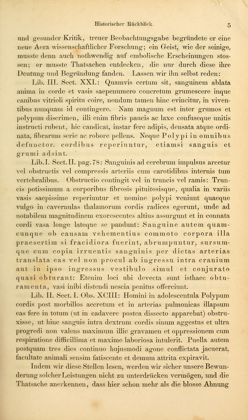 und gesunder Kritik, treuer Beobachtungsgabe begründete er eine neue Aera wissenschaftlicher Forschung; ein Geist, wie der seinige, musste denn auch nothwendig auf emboKsche Erscheinungen stos- sen; er musste Thatsachen entdecken, die nur durch diese ihre Deutung und Begründung fanden. Lassen wir ihn selbst reden: Lib. III. Sect. XXI.: Quamvis certum sit, sanguinem ablata anima in corde et vasis saepenumero concretum grumescere inque canibus vitrioli spiritu coire, nondum tarnen hinc evincitur, in viven- tibus nunquam id contingere. Nam magnum est inter grumos et polypum discrimen, illi enhn iibris paucis ac laxe confuseque unitis instructi rubent, hie candicat, instar fere adipis, densata atque ordi- nata, fibrarum serie ac robore pellens. Xeque Polypi in omnibus defunctor. cordibus reperiuntur, etiamsi sanguis et grumi adsint. Lib.I. Sect.n. pag. 78: Sanguinis ad cerebrum impulsus arcetur vel obstructis vel compressis arteriis cum carotidibus internis tum vertebralibus. Obstructio contingit vel in truncis vel ramis: Trun- cis potissimum a corporibus fibrosis pituitosisque, qualia in variis vasis saepissime reperiuntur et nomine polypi veniunt quaeque vulgo in cavernulas thalamorimi cordis radices egerunt, unde ad notabilem magnitudinem exorescentes altius assm'gmit et in connata cordi vasa longe lateque se pandunt: Sanguine autem quam- cunque ob causam vehementius commoto corpora illa praesertim si fracidiora fuerint, abrumpuntur, sursum- que cum copia irruentis sanguinis per dictas arterias translata eas vel non procul ab ingressu intra cranium aut in ipso ingressus vestibulo simul et conjurato quasi obturant: Etenim loci ubi devecta sunt isthaec obtu- ramenta, vasi inibi distendi nescia penitus offerciuut. Lib. n. Sect. I. Obs. XCIII: Homini in adolescentula Polypum cordis post morbillos accretum et in arterias pulmonicas illapsum eas fere in totum (ut in cadavere postea dissecto apparebat) obstru- xisse, ut hinc sanguis intra dextrum cordis sinum aggestus et ultra progredi non valens maximum illic gravamen et oppressionem cum respiratione difficillima et maxime laboriosa intulerit. Puella autem postquam tres dies continuo hujusmodi agone conflictata jacuerat, facultate animali sensim fatiscente et demum attrita expiravit. Indem wir diese Stellen lesen, werden wir sicher unsere Bewun- derung solcher Leistungen nicht zu unterdrücken vermögen, und die Thatsache anerkennen, dass hier schon mehr als die blosse Ahnung