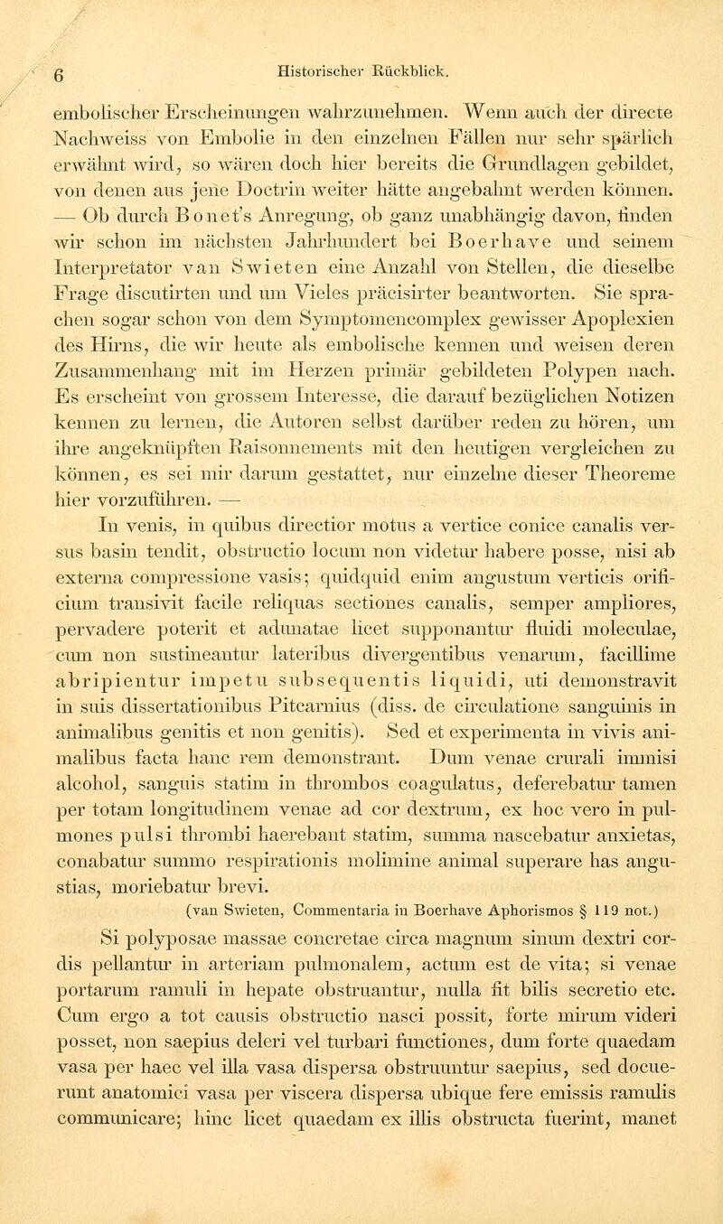 embolischer Erscheinungen wahrzunehmen. Wenn auch der clirecte Nachweiss von Embolie in den einzelnen Fällen nur sehr spärlich erwähnt wird, so wären doch hier bereits die Grundlagen gebildet, von denen aus jene Doctrin weiter hätte angebahnt werden können. — Ob durch Bonet's Anregung, ob ganz unabhängig davon, linden wir schon im nächsten Jahrhundert bei Boerhave und seinem Interpretator van Swieten eine Anzahl von Stellen, die dieselbe Frage discutirten und um Vieles präcisirter beantworten. Sie spra- chen sogar schon von dem Symptomencomplex gewisser Apoplexien des Hirns, die wir heute als embolische kennen und weisen deren Zusammenhang mit im Herzen primär gebildeten Polypen nach. Es erscheint von grossem Interesse, die darauf bezüglichen Notizen kennen zu lernen, die Autoren selbst darüber reden zu hören, um ihre angeknüpften Raisonnements mit den heutigen vergleichen zu können, es sei mir darum gestattet, nur einzelne dieser Theoreme hier vorzuführen. — In venis, in quibus directior motus a vertice conice canalis ver- sus basin tendit, obstructio locum non videtur habere posse, nisi ab externa compressione vasis; quidquid enim angustum verticis orifi- cium transivit facile reliquas sectiones canalis, semper ampliores, pervadere poterit et adunatae licet supponantiu' lluidi moleculae, cum non sustineantur lateribus divergentibus venarum, facillime abripientur impetu subsequentis liquidi, uti demonstravit in suis dissertationibus Pitcarnius (diss. de ch'culatione sanguinis in animalibus genitis et non genitis). Sed et experimenta in vivis ani- malibus facta hanc rem demonstrant. Dum venae crurali immisi alcohol, sanguis statim in thrombos coagulatus, deferebatur tamen per totam longitudinem venae ad cor dextrum, ex hoc vero in pul- mones pulsi thrombi haerebant statim, summa nascebatur anxietas, conabatar summo respirationis molimine animal superare has angu- stias, moriebatm brevi. (van Swieten, Commentaria in Boerhave Aphorismos § 119 not.) Si polyposae massae concretae circa magnum sinum dextri cor- dis pellantm in arteriam pulmonalem, actum est de vita; si venae portarum ramuli in hepate obstruantur, nulla fit bilis secretio etc. Cum ergo a tot causis obstructio nasci possit, forte mirum videri posset, non saepius deleri vel turbari fanctiones, dum forte quaedam vasa per haec vel illa vasa dispersa obstruuntur saepius, sed docue- runt anatomici vasa per viscera dispersa ubique fere emissis ramulis communicare; hinc licet quaedam ex ilhs obstructa fuerint, manet