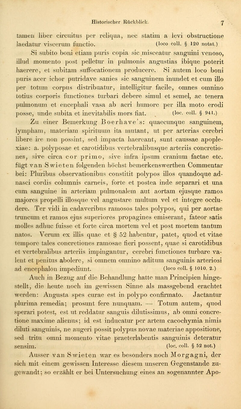 tarnen liber circiiitus per reliqua, nee statim a levi obstructione laedatur viseerum functio. (.loco coli. § 120 notat.) Si subito boni etiam puris copia sie misceatur sanguini venoso, illud momento post pelletm* in pulmonis angustias ibique poterit haerere, et siibitam suffocationem producere. Si aiitem loco boni puris acer ichor putridave sanies sie sanguinem inundet et cum illo per totum corpus distribuatur, intelligitur facile, omnes omnino totius corporis functiones turbari debere simul et semel, ac tenera pulmonum et encepbali vasa ab acri humore per illa moto erodi posse, unde subita et inevitabilis mors iiat. ^ (loc coli. § 941.) Zu einer Bemerkung Boerliave's: quaecunque sanguinem, lympham, materiam spirituum ita mutant, ut per arterias cerebri libere ire non possint, sed impacta haereant, sunt caussae apople- xiae: a. polyposae et carotidibus vertebralibusque arteriis concretio- nes, sive circa cor primo, sive infra ipsum cranium factae etc. fügt van Swieten folgenden höchst bemerkenswerthen Commentar bei: Plm-ibus observationibus constitit polypös illos quandoque ad- nasci cordis columnis carneis, forte et postea inde separari et una cum sanguine in arteriam pulmonalem aut aortam ejusque ramos majores propelli illosque vel angustare midtum vel et integre occlu- dere. Ter vidi in cadaveribus ramosos tales polypös, qui per aortae truncum et ramos ejus superiores propagines emiserant, fateor satis molles adhuc fuisse et forte circa mortem vel et post mortem tantum natos. Verum ex illis quae et § 52 habentur, patet, quod et vitae tempore tales concretiones ramosae fieri possent, quae si carotidibus et vertebralibus arteriis impingantur, cerebri functiones turbare va- lent et penitus abolere, si omnem omnino aditum sanguinis arteriosi ad encephalon impediunt. (loco coli. § 1010. 2.) Auch in Bezug auf die Behandlung hatte man Principien hinge- stellt, die heute noch im gewissen Sinne als massgebend erachtet werden: Angusta spes curae est in polypo confirmato. Jactantur plurima remedia; prosunt fere nunquam. — Totum autem, quod sperari potest, est ut reddatm' sanguis dilutissimus, ab omni concre- tione maxime alienus 5 id est inducatur per artem cacochymia nimis diluti sanguinis, ne augeri possit polypus novae materiae appositione, sed tritu omni momento vitae praeterlabentis sanguinis deteratur sensim. (loc. coli. § 52 not.) Ausser van Swieten war es besonders noch Morgagni, der sich mit einem gewissen Interesse diesem unseren Gregenstande zu- gewandt; so erzählt er bei Untersuchung eines an sogenannter Apo-